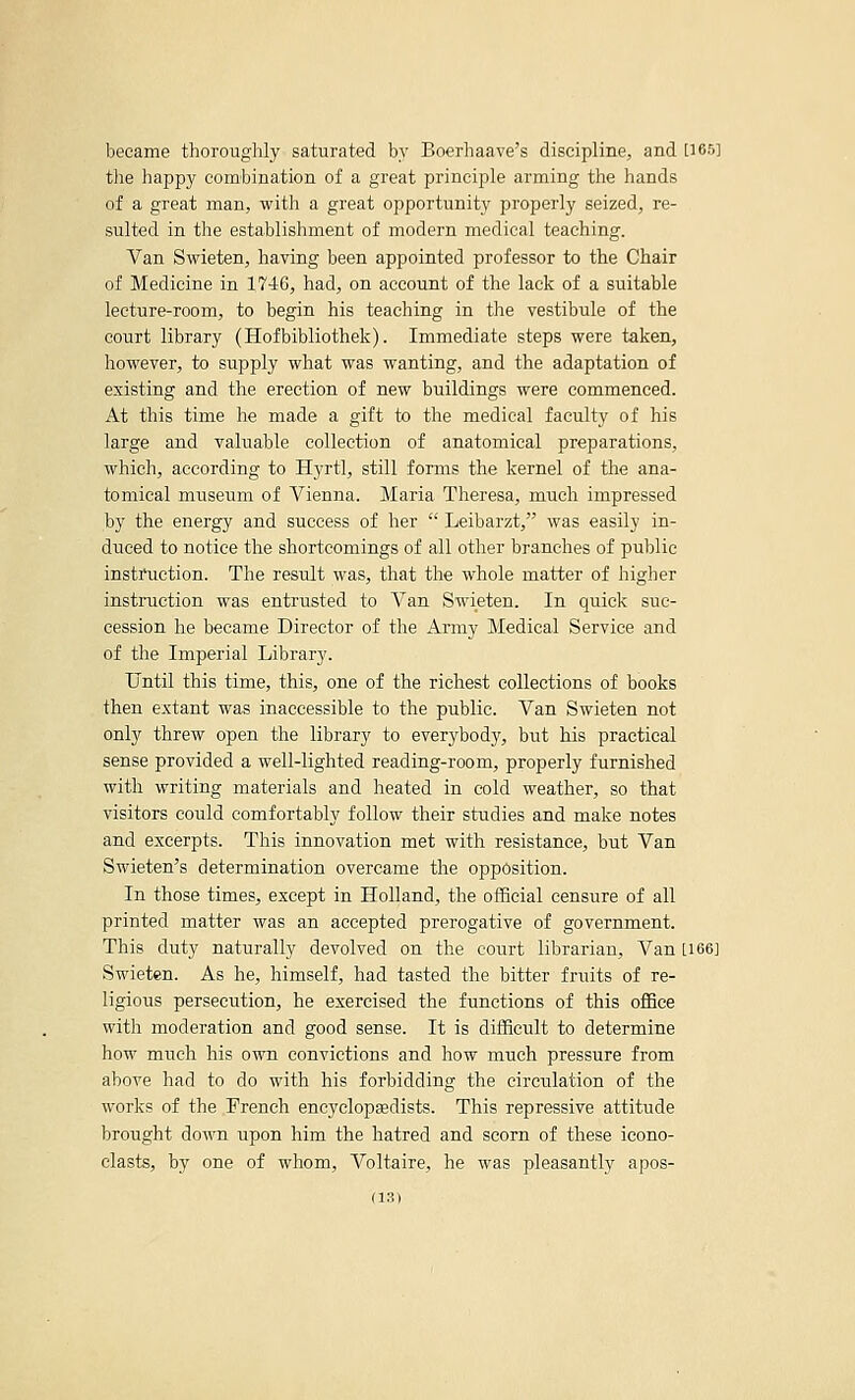 became thoroughly saturated bv Boerhaave's discipline, and [165] the happy combination of a great principle arming the hands of a great man, with a great opportunity properly seized, re- sulted in the establishment of modern medical teaching. Van Swieten, having been appointed professor to the Chair of Medicine in 1746, had, on account of the lack of a suitable lecture-room, to begin his teaching in the vestibule of the court library (Hofbibliothek). Immediate steps were taken, however, to supply what was wanting, and the adaptation of existing and the erection of new buildings were commenced. At this time he made a gift to the medical faculty of his large and valuable collection of anatomical preparations, which, according to Hyrtl, still fonns the kernel of the ana- tomical museum of Vienna. Maria Theresa, much impressed by the energy and success of her  Leibarzt, was easily in- duced to notice the shortcomings of all other branches of public instruction. The result was, that the whole matter of higher instruction was entrusted to Van Swieten. In quick suc- cession he became Director of the Army Medical Service and of the Imperial Library. Until this time, this, one of the richest collections of books then extant was inaccessible to the public. Van Swieten not only threw open the library to everybody, but his practical sense provided a well-lighted reading-room, properly furnished with writing materials and heated in cold weather, so that visitors could comfortably follow their studies and make notes and excerpts. This innovation met with resistance, but Van Swieten's determination overcame the opposition. In those times, except in Holland, the official censure of all printed matter was an accepted prerogative of government. This duty naturally devolved on the court librarian. Van [166J Swieten. As he, himself, had tasted the bitter fruits of re- ligious persecution, he exercised the functions of this office with moderation and good sense. It is difficult to determine how much his own convictions and how much pressure from above had to do with his forbidding the circulation of the works of the French encyclopedists. This repressive attitude brought down upon him the hatred and scorn of these icono- clasts, by one of whom, Voltaire, he was pleasantly apos-