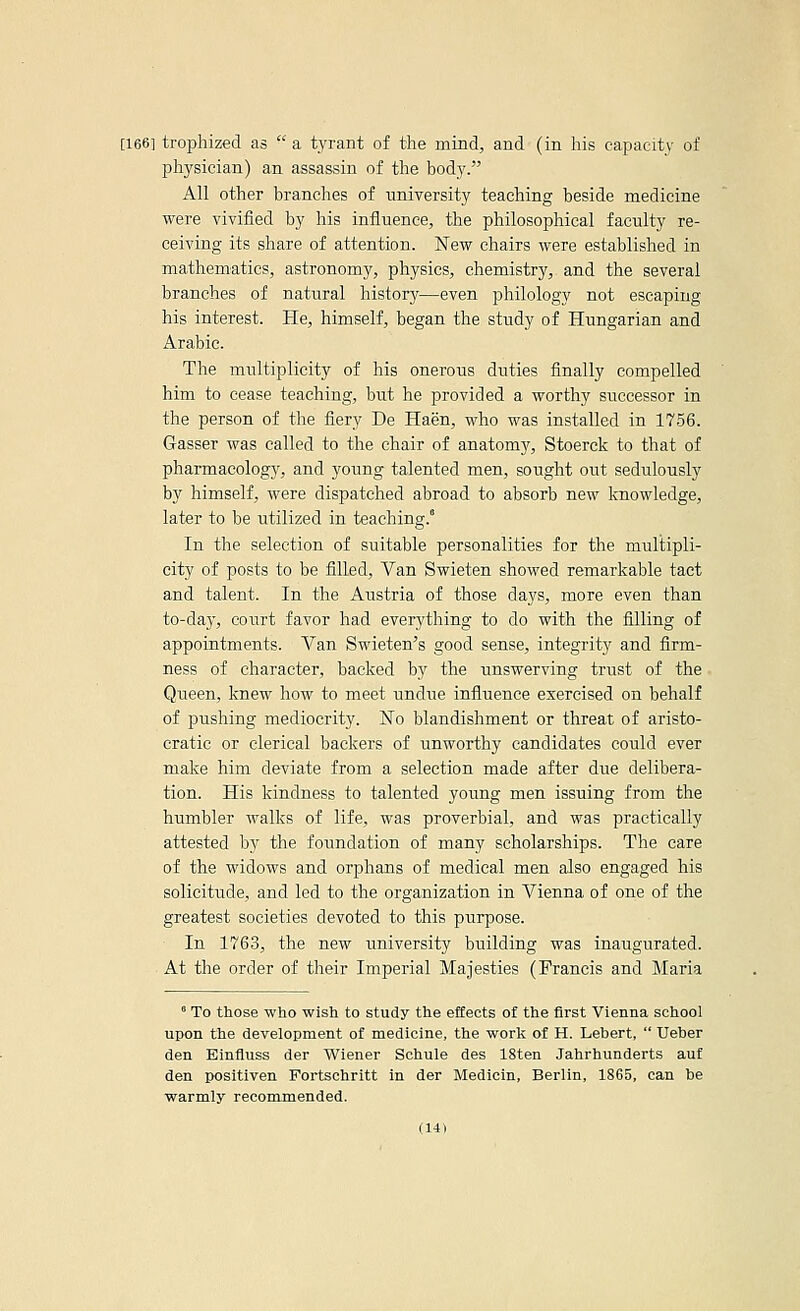 [166] trophized as  a tyrant of the mind, and (in his capacity of physician) an assassin of the body. All other branches of nniversity teaching beside medicine were vivified by liis influence, the philosophical faculty re- ceiving its share of attention. New chairs were established in mathematics, astronomy, physics, chemistry, and the several branches of natural history—even philology not escaping his interest. He, himself, began the study of Hungarian and Arabic. The multiplicity of his onerous duties finally compelled him to cease teaching, but he provided a worthy successor in the person of the fiery De Haen, who was installed in 1756. Gasser was called to the chair of anatomjr, Stoerck to that of pharmacolog)', and young talented men, sought out sedulously by himself, were dispatched abroad to absorb new knowledge, later to be utilized in teaching. In the selection of suitable personalities for the multipli- city of posts to be filled, Van Swieten showed remarkable tact and talent. In the Austria of those days, more even than to-day, court favor had everything to do with the filling of appointments. Van Swieten's good sense, integrity and firm- ness of character, backed by the unswerving trust of the • Queen, knew how to meet undue influence exercised on behalf of pushing mediocrity. ISTo blandishment or threat of aristo- cratic or clerical backers of unworthy candidates could ever make him deviate from a selection made after due delibera- tion. His kindness to talented young men issuing from the humbler walks of life, was proverbial, and was practically attested by the foundation of many scholarships. The care of the widows and orphans of medical men also engaged his solicitude, and led to the organization in Vienna of one of the greatest societies devoted to this purpose. In 1763, the new university building was inaugurated. At the order of their Imperial Majesties (Francis and Maria ' To those who wish to study the effects of the first Vienna school upon the development of medicine, the work of H. Lebert,  Ueber den Einfluss der Wiener Schule des 18ten Jahrhunderts auf den positiven Fortschritt in der Medicin, Berlin, 1865, can be warmly recommended.