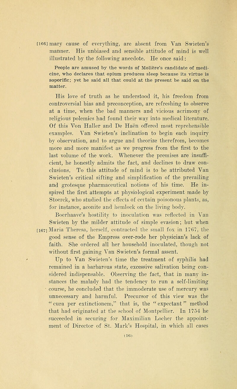 [ifi6]mary cause of everything, are absent from Van Swieten's manner. His unbiased and sensible attitude of mind is well illustrated by the following anecdote. He once said: People are amused by the words of Mollere's candidate of medi- cine, who declares that opium produces sleep because its virtue is soporific; yet he said all that could at the present be said on the matter. His love of truth as he understood it, his freedom from controversial bias and preconception, are refreshing to observe at a time, when the bad manners and vicious acrimony of religious polemics had found their way into medical literature. Of this Von Haller and De Haen offered most reprehensible examples. Van Swieten's inclination to begin each inquiry by observation, and to argue and theorize therefrom, becomes more and more manifest as we progress from the first to the last volume of the work. Whenever the premises are insuffi- cient, he honestly admits the fact, and declines to draw con- clusions. To this attitride of mind is to be attributed Van Swieten's critical sifting and simplification of the prevailing and grotesque pharmaceutical notions of his time. He in- spired the first attempts at physiological experiment made by Stoerck, who studied the effects of certain poisonous plants, as, for instance, aconite and hemlock on the living body. Boerhaave's hostility to inoculation was reflected in Van Swieten by the milder attitude of simple evasion; but when [167] Maria Theresa, herself, contracted the small fox in 1167, the good sense of the Empress over-rode her physician's lack of faith. She ordered all her household inoculated, though not without first gaining A'an Swieten's formal assent. Up to Van Swieten's time the treatment of syphilis had remained in a barbarous state, excessive salivation being con- sidered indispensable. Observing the fact, that in many in- stances the malady had the tendency to run a self-limiting ■ course, he concluded that the immoderate use of mercury was unnecessary and harmful. Precursor of this view was the  eura per extinctionem, that is, the  expectant method that had originated at the school of Montpellier. In 1754 he succeeded in securing for Maximilian Locher the appoint- ment of Director of St. Mark's Hospital, in which all cases