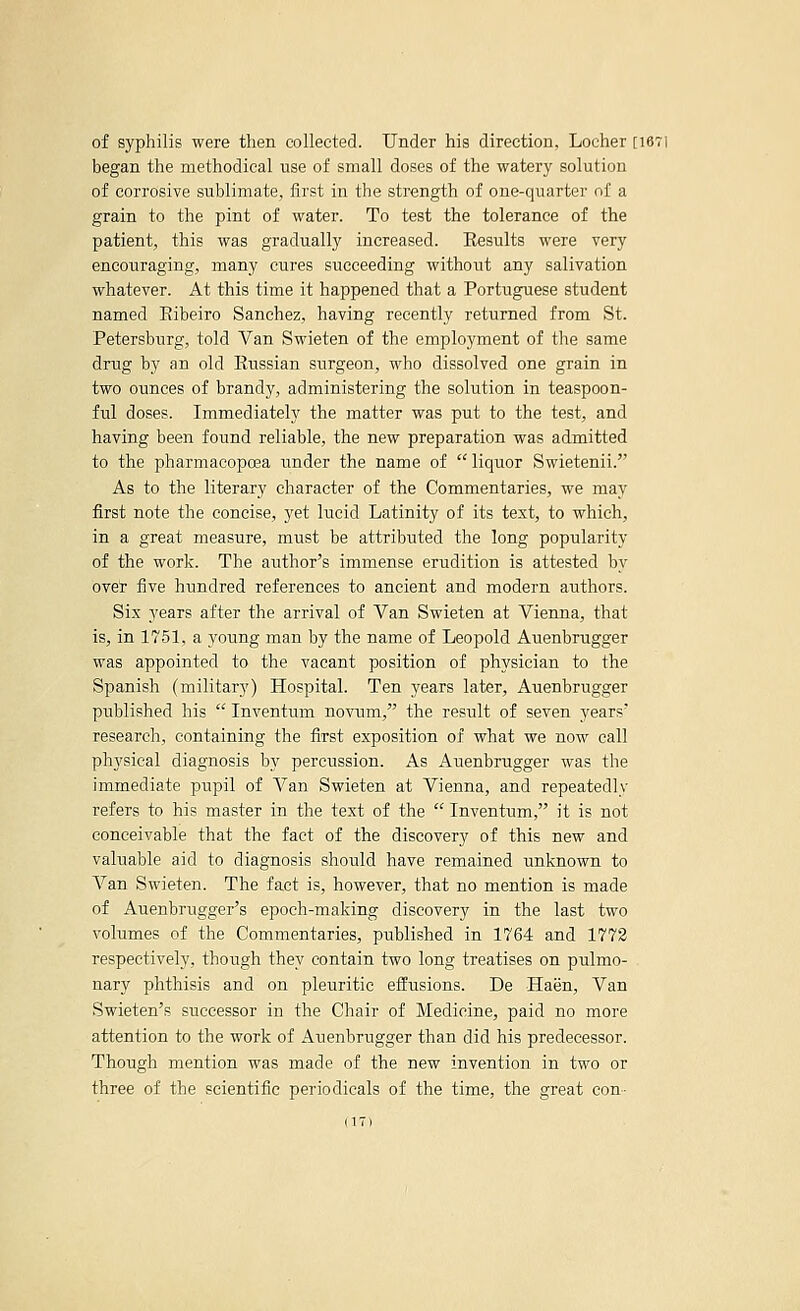 of syphilis were then collected. Under his direction, Locher [I67i began the methodical use of small doses of the watery solution of corrosive sublimate, first in the strength of one-quarter of a grain to the pint of water. To test the tolerance of the patient, this was gradually increased. Eesults were very encouraging, many cures succeeding without any salivation whatever. At this time it happened that a Portuguese student named Eibeiro Sanchez, having recently returned from St. Petersburg, told Van Swieten of the employment of the same drug by an old Eussian surgeon, who dissolved one grain in two ounces of brandy, administering the solution in teaspoon- ful doses. Immediately the matter was put to the test, and having been found reliable, the new preparation was admitted to the pharmacopoea under the name of liquor Swietenii. As to the literary character of the Commentaries, we may first note the concise, yet lucid Latinity of its text, to which, in a great measure, must be attributed the long popularity of the work. The author's immense erudition is attested by over five hundred references to ancient and modern authors. Six years after the arrival of Van Swieten at Vienna, that is, in 1751, a young man by the name of Leopold Auenbrugger was appointed to the vacant position of physician to the Spanish (military) Hospital. Ten years later, Auenbrugger published his  Inventum novum, the result of seven years' research, containing the first exposition of what we now call physical diagnosis by percussion. As Auenbrugger was the immediate pupil of Van Swieten at Vienna, and repeatedly refers to his master in the text of the  Inventum, it is not conceivable that the fact of the discovery of this new and valuable aid to diagnosis should have remained unknown to Van Swieten. The fact is, however, that no mention is made of Auenbrugger's epoch-making discovery in the last two volumes of the Commentaries, published in 1764 and 1773 respectively, though they contain two long treatises on pulmo- nary phthisis and on pleuritic effusions. De Haen, Van Swieten's successor in the Chair of Medicine, paid no more attention to the work of Auenbrugger than did his predecessor. Though mention was made of the new invention in two or three of the scientific periodicals of the time, the great con-