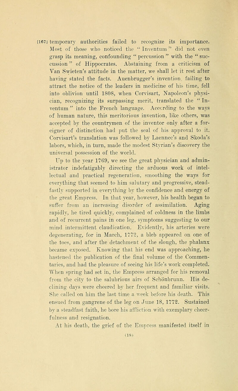 [167J temporary authorities failed to leeognize its importance. Most of those who noticed the  Inventum  did not even grasp its meaning, confounding  percussion  with the  suc- cussion of Hippocrates. Abstaining from a criticism of Van Swieten's attitude in the matter, we shall let it rest after having stated the facts. Auenbrugger's invention, failing to attract the notice of the leaders in medicine of his time, fell into oblivion until 1808, when Corvisart, Napoleon's physi- cian, recognizing its surpassing merit, translated the  In- ventum  into the French language. According to the ways of human nature, this meritorious invention, like others, was accepted by the countrymen of the inventor only after a for- eigner of distinction had put the seal of his approval to it. Corvisart's translation was followed by Laennec's and Skoda's labors, which, in turn, made the modest Styrian's discovery the universal possession of the world. Up to the year 1769, we see the great physician and admin- istrator indefatigably directing the arduous work of intel- lectual and practical regeneration, smoothing the ways for everything that seemed to him salutary and progi'essive, stead- fastly supported in everything b}'' the confidence and energy of the great Empress. In that year, however, his health began to suffer from an increasing disorder of assimilation. Aging rapidly, he tired quickly, complained of coldness in the limbs and of recurrent pains in one leg, symptoms suggesting to our mind intermittent claudication. Evidently, his arteries were degenerating, for in March, 1772, a bleb appeared on one of the toes, and after the detachment of the slough, the phalanx became exposed. Knowing that his end was approaching, he hastened the publication of the final volume of the Commen- taries, and had the pleasiire of seeing his life's work completed. When spring had set in, the Empress arranged for his removal from the city to the salubrious airs of Schonbrunn. His de- clining days were cheered by her frequent and familiar visits. She called on him the last time a week before his death. This ensued from gangrene of the leg on June 18,1773. Sustained by a steadfast faith, he bore his affliction with exemplary cheer- fulness and resignation. At his death, the grief of the Empress manifested itself in