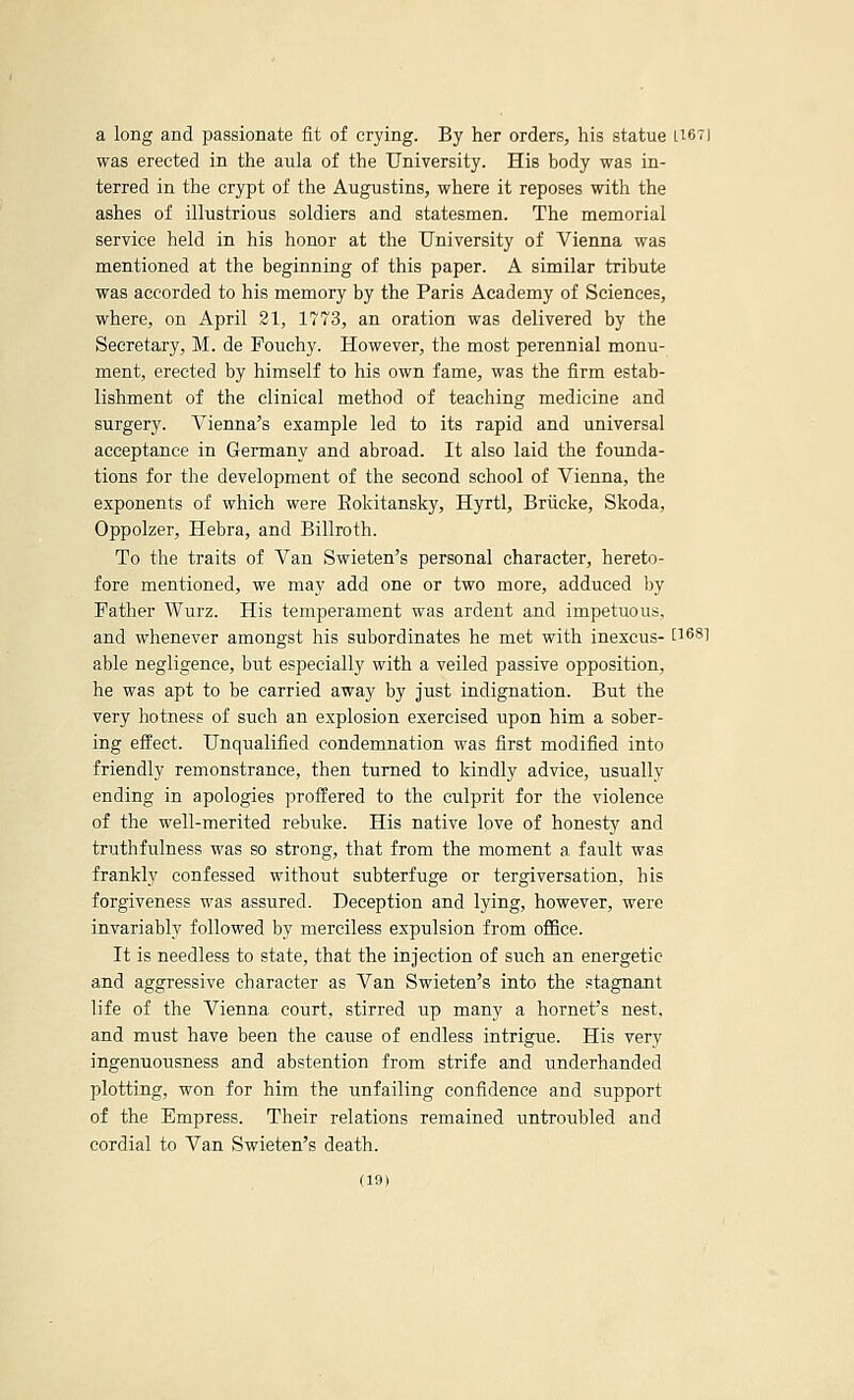 a long and passionate fit of crying. By her orders, his statue U67] was erected in the aula of the University. His body was in- terred in the crypt of the Augustins, where it reposes with the ashes of illustrious soldiers and statesmen. The memorial service held in his honor at the University of Vienna was mentioned at the beginning of this paper. A similar tribute was accorded to his memory by the Paris Academy of Sciences, where, on April 21, 1773, an oration was delivered by the Secretary, M. de Fouchy. However, the most perennial monu- ment, erected by himself to his own fame, was the firm estab- lishment of the clinical method of teaching medicine and surgery. Vienna's example led to its rapid and universal acceptance in Germany and abroad. It also laid the foiinda- tions for the development of the second school of Vienna, the exponents of which were Eokitansky, Hyrtl, Briicke, Skoda, Oppolzer, Hebra, and Billroth. To the traits of Van Swieten's personal character, hereto- fore mentioned, we may add one or two more, adduced by Father Wurz. His temperament was ardent and impetuous, and whenever amongst his subordinates he met with inexcus- [168] able negligence, but especially with a veiled passive opposition, he was apt to be carried away by just indignation. But the very hotness of such an explosion exercised vipon him a sober- ing efl^ect. Unqualified condemnation was first modified into friendly remonstrance, then turned to kindly advice, usually ending in apologies protifered to the culprit for the violence of the well-merited rebuke. His native love of honesty and truthfulness was so strong, that from the moment a fault was frankly confessed without subterfuge or tergiversation, his forgiveness was assured. Deception and lying, however, were invariably followed by merciless expulsion from office. It is needless to state, that the injection of such an energetic and aggressive character as Van Swieten's into the stagnant life of the Vienna court, stirred up many a hornet's nest, and must have been the cause of endless intrigue. His very ingenuousness and abstention from strife and underhanded plotting, won for him the unfailing confidence and support of the Empress. Their relations remained untroubled and cordial to Van Swieten's death.