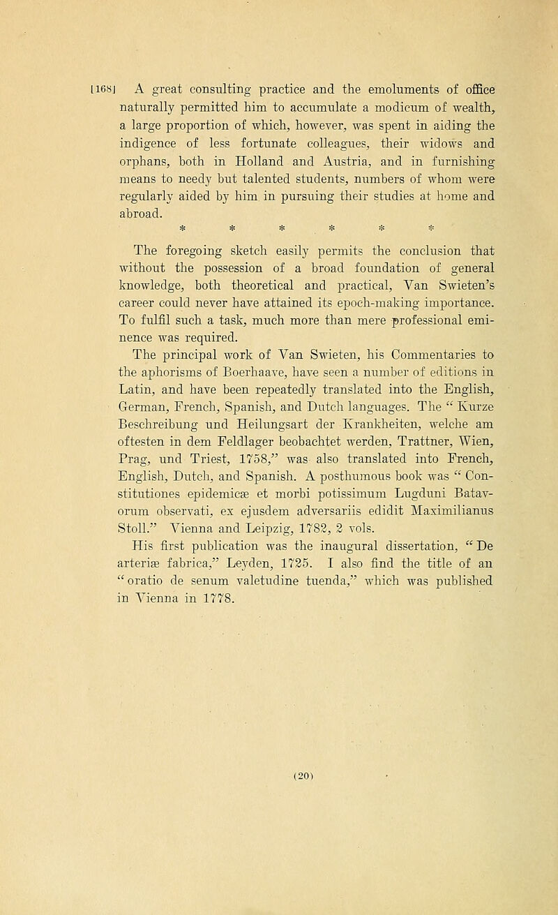 116SJ A great consulting practice and the emoluments of office naturally permitted him to accumulate a modicum of wealth, a large proportion of which, however, was spent in aiding the indigence of less fortunate colleagues, their widows and orphans, both in Holland and Austria, and in furnishing means to needy but talented students, numbers of whom were regularly aided by him in pursuing their studies at home and abroad. ^ :^ :^ iii zi: :[; The foregoing sketch easily permits the conclusion that without the possession of a broad foundation of general knowledge, both theoretical and practical. Van Swieten's career could never have attained its epoch-making importance. To fulfil such a task, much more than mere professional emi- nence was required. The principal work of Van Swieten, his Commentaries to the aphorisms of Boerhaave, have seen a number of editions in Latin, and have been repeatedly translated into the English, German, French, Spanish, and Dutch languages. The  Kurze Beschreibung und Heilungsart der ICrankheiten, welche am oftesten in dem Peldlager beobachtet werden, Trattner, Wien, Prag, und Triest, 1758, was also translated into French, English, Dutch, and Spanish. A posthumous book was  Con- stitutiones epidemicse et morbi potissimum Lugduni Batav- orum observati, ex ejusdem adversariis edidit Maximilianus StoU. Vienna and Leipzig, 1783, 2 vols. His first publication was the inaugural dissertation,  De arterise fabriea, Leyden, 1725. I also find the title of an oratio de senum valetudine tuenda, which was published in Vienna in 1778.