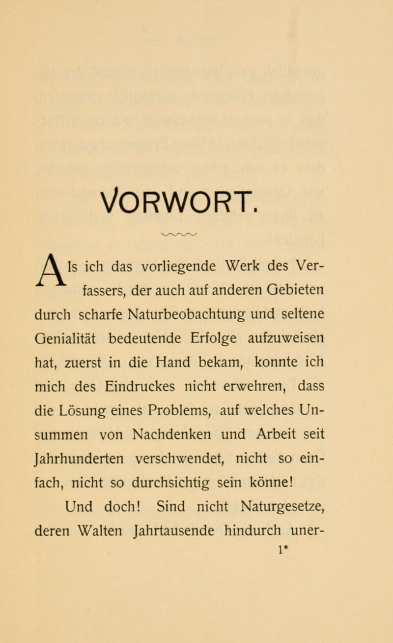 Vorwort. A Is ich das vorliegende Werk des Ver- fassers, der auch auf anderen Gebieten durch scharfe Naturbeobachtung und seltene Genialität bedeutende Erfolge aufzuweisen hat, zuerst in die Hand bekam, konnte ich mich des Eindruckes nicht erwehren, dass die Lösung eines Problems, auf welches Un- summen von Nachdenken und Arbeit seit Jahrhunderten verschwendet, nicht so ein- fach, nicht so durchsichtig sein könne! Und doch! Sind nicht Naturgesetze, deren Walten Jahrtausende hindurch uner-