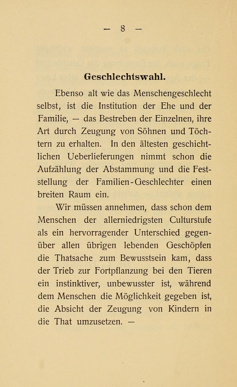 Geschlechtswahl. Ebenso alt wie das Menschengeschlecht selbst, ist die Institution der Ehe und der Familie, — das Bestreben der Einzelnen, ihre Art durch Zeugung von Söhnen und Töch- tern zu erhalten. In den ältesten geschicht- lichen Ueberlieferungen nimmt schon die Aufzählung der Abstammung und die Fest- stellung der Familien-Geschlechter einen breiten Raum ein. Wir müssen annehmen, dass schon dem Menschen der allerniedrigsten Culturstufe als ein hervorragender Unterschied gegen- über allen übrigen lebenden Geschöpfen die Thatsache zum Bewusstsein kam, dass der Trieb zur Fortpflanzung bei den Tieren ein instinktiver, unbewusster ist, während dem Menschen die Möglichkeit gegeben ist, die Absicht der Zeugung von Kindern in die That umzusetzen. —