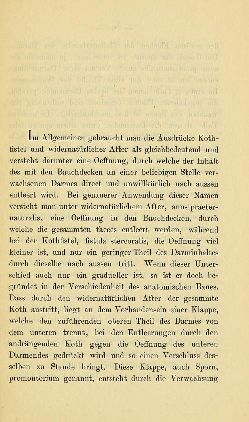 im Allgemeinen gebraucht man die Ausdrücke Koth- fistel und widernatürlicher After als gleichbedeutend und versteht darunter eine Oeifnung, durch welche der Inhalt des mit den Bauchdecken an einer beliebigen Stelle ver- wachsenen Darmes direct und unwillkürlich nach aussen entleert wird. Bei genauerer Anwendung dieser Namen versteht man unter widernatürlichem After, anus praeter- naturalis, eine Oeifnung in den Bauchdecken, durch welche die gesammten faeces entleert werden, während bei der Kothfistel, fistula stercoralis, die Oeifnung viel kleiner ist, und nur ein geringer Theil des Darminhaltes durch dieselbe nach aussen tritt. Wenn dieser Unter- schied auch nur ein gradueller ist, so ist er doch be- gründet in der Verschiedenheit des anatomischen Baues. Dass durch deu widernatürlichen After der gesammte Koth austritt, liegt an dem Vorhandensein einer Klappe, welche den zuführenden oberen Theil des Darmes von dem unteren trennt, bei den Entleerungen durch den andrängenden Koth gegen die Oeffnung des unteren Darmendes gedrückt wird und so einen Verschluss des- selben zu Stande bringt. Diese Klappe, auch Sporn, Promontorium genannt, entsteht durch die Verwachsung