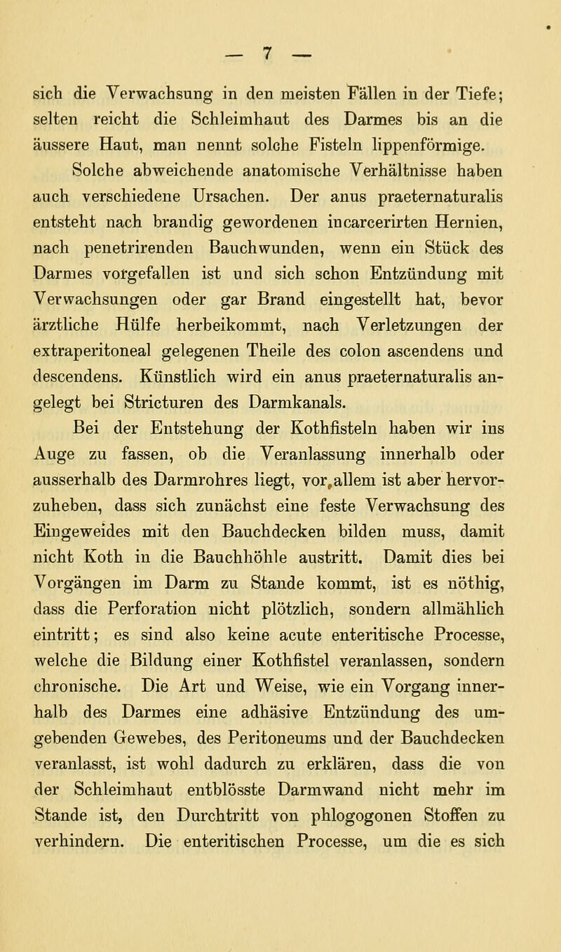 sich die Verwachsung in den meisten Fällen in der Tiefe; selten reicht die Schleimhaut des Darmes bis an die äussere Haut, man nennt solche Fisteln lippenförmige. Solche abweichende anatomische Verhältnisse haben auch verschiedene Ursachen. Der anus praeternaturalis entsteht nach brandig gewordenen incarcerirten Hernien, nach penetrirenden Bauchwunden, wenn ein Stück des Darmes vorgefallen ist und sich schon Entzündung mit Verwachsungen oder gar Brand eingestellt hat, bevor ärztliche Hülfe herbeikommt, nach Verletzungen der extraperitoneal gelegenen Theile des colon ascendens und descendens. Künstlich wird ein anus praeternaturalis an- gelegt bei Stricturen des Darmkanals. Bei der Entstehung der Kothfisteln haben wir ins Auge zu fassen, ob die Veranlassung innerhalb oder ausserhalb des Darmrohres liegt, vor,allem ist aber hervor- zuheben, dass sich zunächst eine feste Verwachsung des Eingeweides mit den Bauchdecken bilden muss, damit nicht Koth in die Bauchhöhle austritt. Damit dies bei Vorgängen im Darm zu Stande kommt, ist es nöthig, dass die Perforation nicht plötzlich, sondern allmählich eintritt; es sind also keine acute enteritische Processe, welche die Bildung einer Kothfistel veranlassen, sondern chronische. Die Art und Weise, wie ein Vorgang inner- halb des Darmes eine adhäsive Entzündung des um- gebenden Gewebes, des Peritoneums und der Bauchdecken veranlasst, ist wohl dadurch zu erklären, dass die von der Schleimhaut entblösste Darmwand nicht mehr im Stande ist, den Durchtritt von phlogogonen Stoffen zu verhindern. Die enteritischen Processe, um die es sich