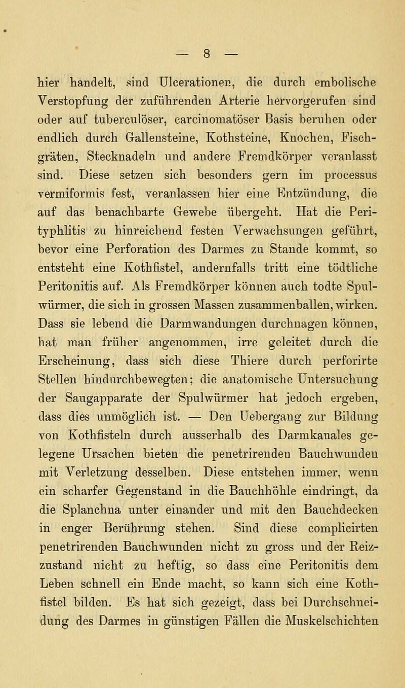 liier handelt, sind ülcerationen, die durch embolische Verstopfung der zuführenden Arterie hervorgerufen sind oder auf tuberculöser, carcinoniatöser Basis beruhen oder endlich durch Gallensteine, Kothsteine, Knochen, Fisch- gräten, Stecknadeln und andere Fremdkörper veranlasst sind. Diese setzen sich besonders gern im processus vermiformis fest, veranlassen hier eine Entzündung, die auf das benachbarte Gewebe übergeht. Hat die Peri- typhlitis zu hinreichend festen Verwachsungen geführt, bevor eine Perforation des Darmes zu Stande kommt, so entsteht eine Kothfistel, andernfalls tritt eine tödtliche Peritonitis auf. Als Fremdkörper können auch todte Spul- würmer, die sich in grossen Massen zusammenballen, wirken. Dass sie lebend die Darmwandungen durchnagen können, hat man früher angenommen, irre geleitet durch die Erscheinung, dass sich diese Thiere durch perforirte Stellen hindurchbewegten; die anatomische Untersuchung der Saugapparate der Spulwürmer hat jedoch ergeben, dass dies unmöglich ist. — Den Uebergang zur Bildung von Kothfisteln durch ausserhalb des Darmkanales ge- legene Ursachen bieten die penetrirenden Bauchwunden mit Verletzung desselben. Diese entstehen immer, wenn ein scharfer Gegenstand in die Bauchhöhle eindringt, da die Splanchna unter einander und mit den Bauchdecken in enger Berührung stehen. Sind diese complicirten penetrirenden Bauchwunden nicht zu gross und der Reiz- zustand nicht zu heftig, so dass eine Peritonitis dem Leben schnell ein Ende macht, so kann sich eine Koth- fistel bilden. Es hat sich gezeigt, dass bei Durchschnei- dung des Darmes in günstigen Fällen die Muskelschichten