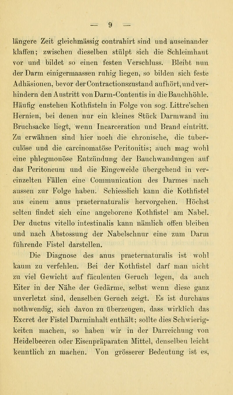 längere Zeit gleichmässig coutrahirt sind und auseinander klaffen; zwischen dieselben stülpt sich die Schleimhaut vor und bildet so einen festen Verschluss. Bleibt nun der Darm einigermaassen ruhig liegen, so bilden sich feste Adhäsionen, bevor derContractionszustand aufhört, und ver- hindern den Austritt vonDarm-Contentis in die Bauchhöhle. Häufig enstehen Kothfisteln in Folge von sog. Littre'schen Hernien, bei denen nur ein kleines Stück Darmwand im Bruchsacke liegt, wenn Incarceration und Brand eintritt. Zu erwähnen sind hier noch die chronische, die tuber- culöse und die carcinomatöse Peritonitis; auch mag wohl eine phlegmonöse Entzündung der Bauchwandungen auf das Peritoneum und die Eingeweide übergehend in ver- einzelten Fällen eine Communication des Darmes nach aussen zur Folge haben. Schiesslich kann die Kothfistel aus einem anus praeternaturalis hervorgehen. Höchst selten findet sich eine angeborene Kothfistel am Nabel. Der ductus vitello intestinalis kann nämlich offen bleiben und nach Abstossung der Nabelschnur eine zum Darm führende Fistel darstellen. Die Diagnose des anus praeternaturalis ist wohl kaum zu verfehlen. Bei der Kothfistel darf mau nicht zu viel Gewicht auf fäculenten Geruch legen, da auch Eiter in der Nähe der Gedärme, selbst wenn diese ganz unverletzt sind, denselben Geruch zeigt. Es ist durchaus nothwendig, sich davon zu überzeugen, dass wirklich das Excret der Fistel Darminhalt enthält; sollte dies Schwierig- keiten machen, so haben wir in der Darreichung von Heidelbeeren oder Eisenpräparaten Mittel, denselben leicht kenntlich zu machen. Von grösserer Bedeutung ist es,