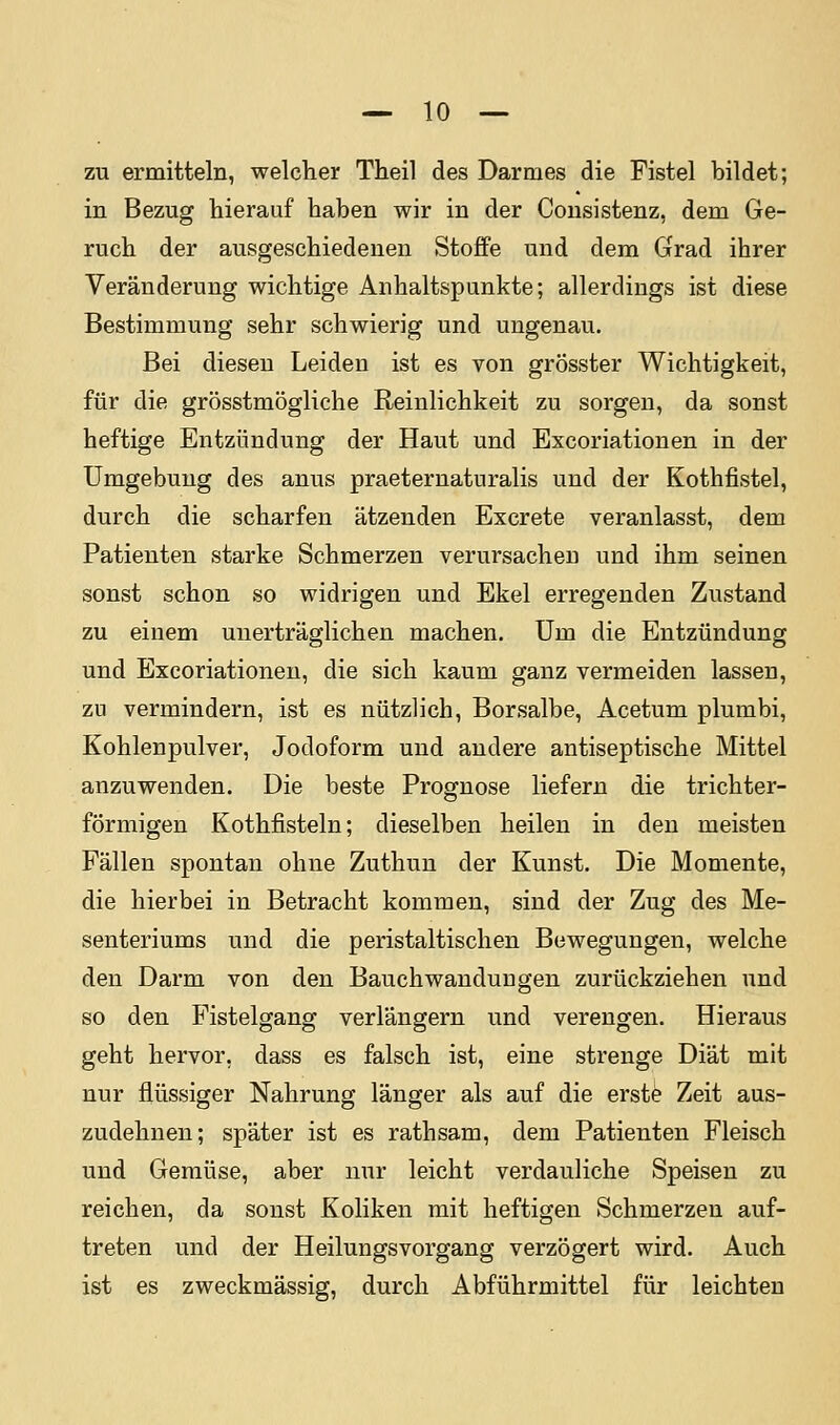 zu ermitteln, welcher Theil des Darmes die Fistel bildet; in Bezug hierauf haben wir in der Cousistenz, dem Ge- ruch der ausgeschiedenen Stoffe und dem Grad ihrer Veränderung wichtige Anhaltspunkte; allerdings ist diese Bestimmung sehr schwierig und ungenau. Bei diesen Leiden ist es von grösster Wichtigkeit, für die grösstmögliche Reinlichkeit zu sorgen, da sonst heftige Entzündung der Haut und Excoriationen in der Umgebung des anus praeternaturalis und der Kothfistel, durch die scharfen ätzenden Excrete veranlasst, dem Patienten starke Schmerzen verursachen und ihm seinen sonst schon so widrigen und Ekel erregenden Zustand zu einem unerträglichen machen. Um die Entzündung und Excoriationen, die sich kaum ganz vermeiden lassen, zu vermindern, ist es nützlich, Borsalbe, Acetum plumbi, Kohlenpulver, Jodoform und andere antiseptische Mittel anzuwenden. Die beste Prognose liefern die trichter- förmigen Kothfisteln; dieselben heilen in den meisten Fällen spontan ohne Zuthuu der Kunst. Die Momente, die hierbei in Betracht kommen, sind der Zug des Me- senteriums und die peristaltischen Bewegungen, welche den Darm von den Bauch Wandungen zurückziehen und so den Pistelgang verlängern und verengen. Hieraus geht hervor, dass es falsch ist, eine strenge Diät mit nur flüssiger Nahrung länger als auf die erste Zeit aus- zudehnen; später ist es rathsam, dem Patienten Fleisch und Gemüse, aber nur leicht verdauliche Speisen zu reichen, da sonst Koliken mit heftigen Schmerzen auf- treten und der Heilungsvorgang verzögert wird. Auch ist es zweckmässig, durch Abführmittel für leichten