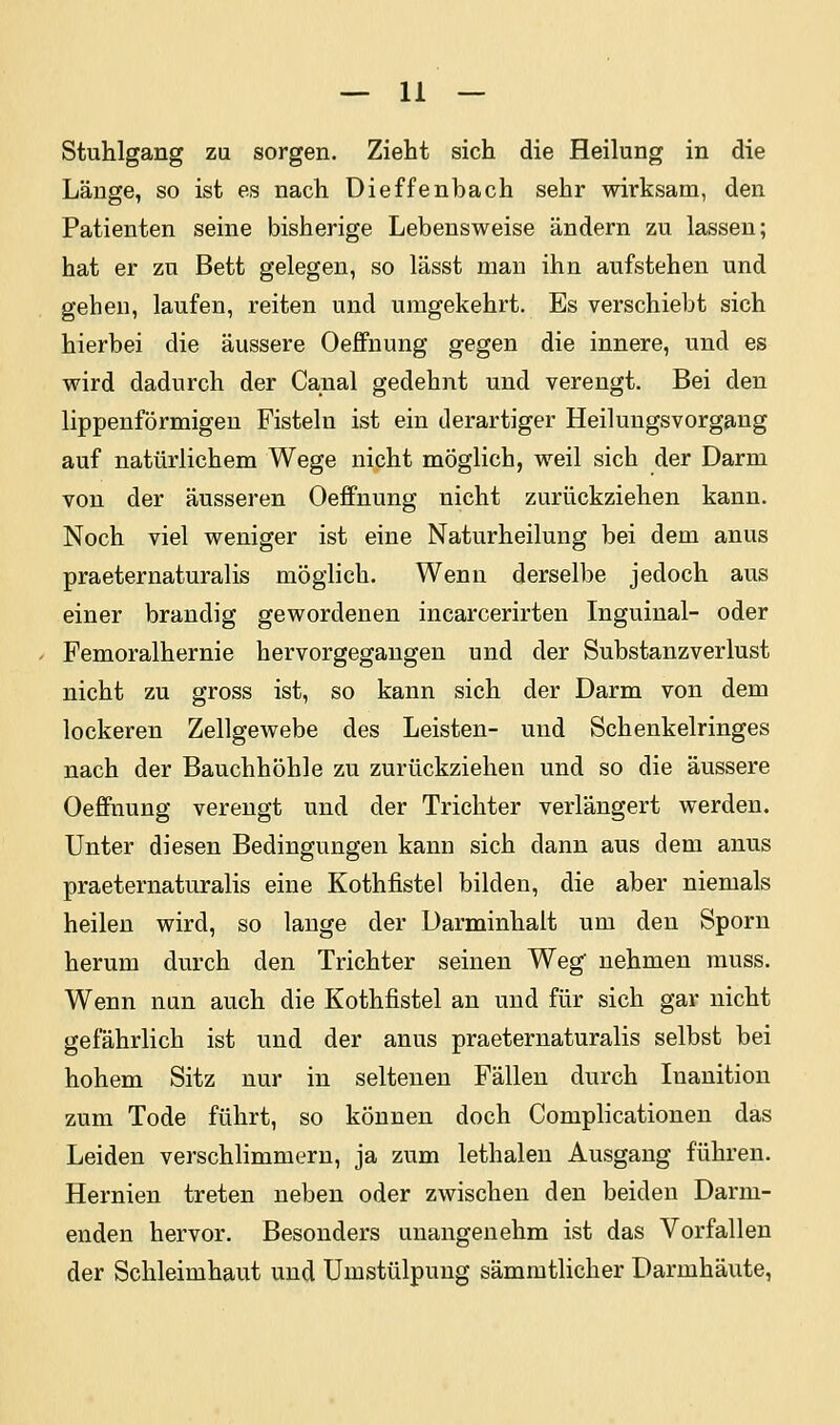 Stuhlgang zu sorgen. Zieht sich die Heilung in die Länge, so ist es nach Dieffenbach sehr wirksam, den Patienten seine bisherige Lebensweise ändern zu lassen; hat er zu Bett gelegen, so lässt man ihn aufstehen und gehen, laufen, reiten und umgekehrt. Es verschiebt sich hierbei die äussere Oeifnung gegen die innere, und es wird dadurch der Canal gedehnt und verengt. Bei den lippenförmigeu Fisteln ist ein derartiger Heilungsvorgang auf natürlichem Wege nicht möglich, weil sich der Darm von der äusseren Oeffnung nicht zurückziehen kann. Noch viel weniger ist eine Naturheilung bei dem anus praeternaturalis möglich. Wenn derselbe jedoch aus einer brandig gewordenen incarcerirten Inguinal- oder Femoralhernie hervorgegangen und der Substanzverlust nicht zu gross ist, so kann sich der Darm von dem lockeren Zellgewebe des Leisten- und Schenkelringes nach der Bauchhöhle zu zurückziehen und so die äussere Oeffnung verengt und der Trichter verlängert werden. Unter diesen Bedingungen kann sich dann aus dem anus praeternaturalis eine Kothfistel bilden, die aber niemals heilen wird, so lauge der Darminhalt um den Sporn herum durch den Trichter seinen Weg nehmen rauss. Wenn nun auch die Kothfistel an und für sich gar nicht gefährlich ist und der anus praeternaturalis selbst bei hohem Sitz nur in seltenen Fällen durch Inanition zum Tode führt, so können doch Complicationen das Leiden verschlimmern, ja zum lethalen Ausgang führen. Hernien treten neben oder zwischen den beiden Darm- enden hervor. Besonders unangenehm ist das Vorfallen der Schleimhaut und Umstülpung sämmtlicher Darmhäute,