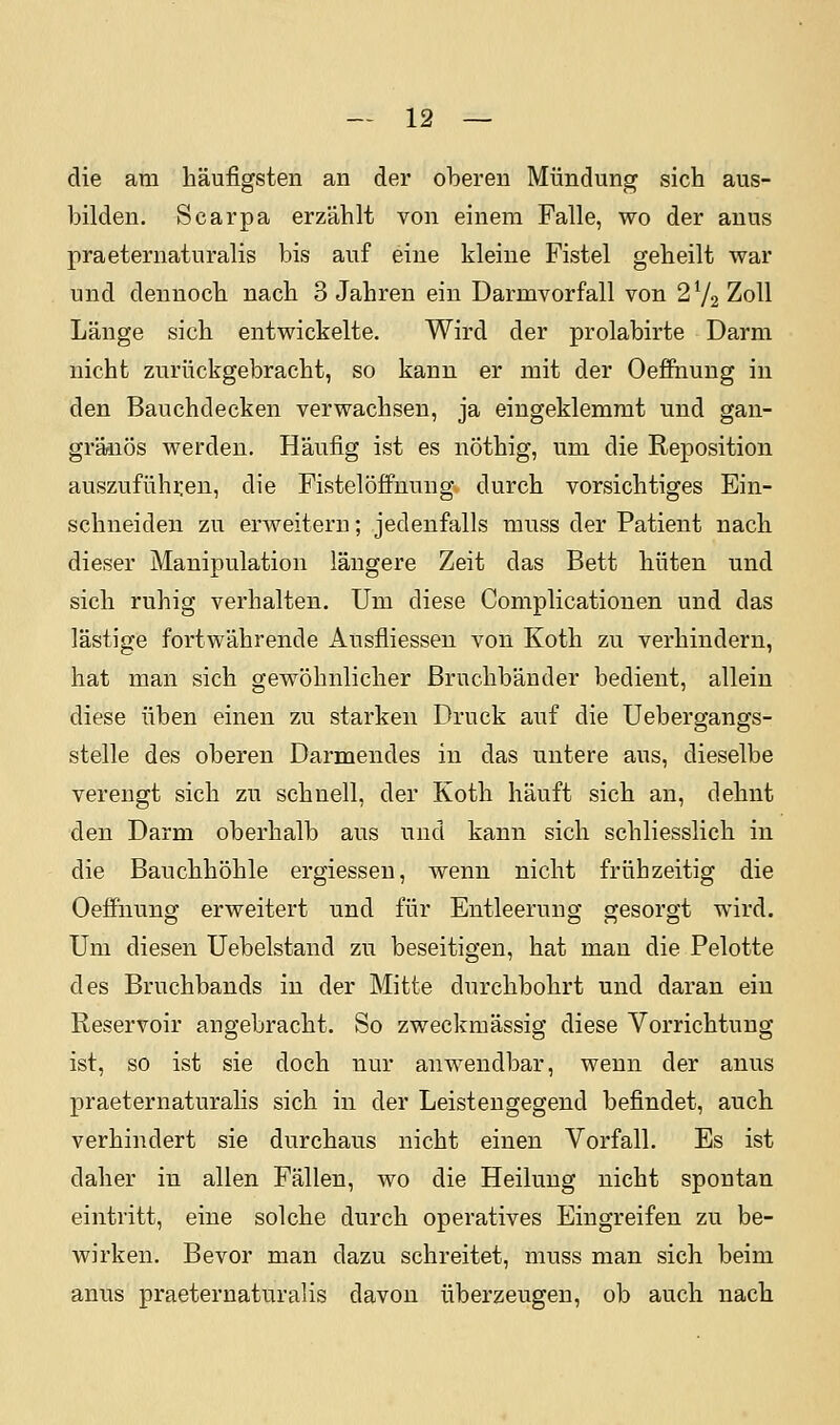 die am häufigsten an der oberen Mündung sich aus- bilden. Scarpa erzählt von einem Falle, wo der anus praeternaturalis bis auf eine kleine Fistel geheilt war und dennoch nach 3 Jahren ein Darmvorfall von 272 Zoll Länge sich entwickelte. Wird der prolabirte Darm nicht zurückgebracht, so kann er mit der OefiFnung in den Bauchdecken verwachsen, ja eingeklemmt und gan- gränös werden. Häufig ist es nöthig, um die Reposition auszuführen, die Fistel Öffnung durch vorsichtiges Ein- schneiden zu erAveiteru; jedenfalls muss der Patient nach dieser Manipulation längere Zeit das Bett hüten und sich ruhig verhalten. Um diese Complicationen und das lästige fortwährende Ausfliessen von Koth zu verhindern, hat man sich gewöhnlicher Bruchbänder bedient, allein diese üben einen zu starken Druck auf die Uebergangs- stelle des oberen Darmendes in das untere aus, dieselbe verengt sich zu schnell, der Koth häuft sich an, dehnt den Darm oberhalb aus und kann sich schliesslich in die Bauchhöhle ergiessen, wenn nicht frühzeitig die Oeffnung erweitert und für Entleerung gesorgt wird. Um diesen Uebelstand zu beseitigen, hat man die Pelotte des Bruchbands in der Mitte durchbohrt und daran ein Reservoir angebracht. So zweckmässig diese Vorrichtung ist, so ist sie doch nur anwendbar, wenn der anus praeternaturalis sich in der Leistengegend befindet, auch verhindert sie durchaus nicht einen Vorfall. Es ist daher in allen Fällen, wo die Heilung nicht spontan eintritt, eine solche durch operatives Eingreifen zu be- wirken. Bevor man dazu schreitet, muss man sich beim anus praeternaturalis davon überzeugen, ob auch nach