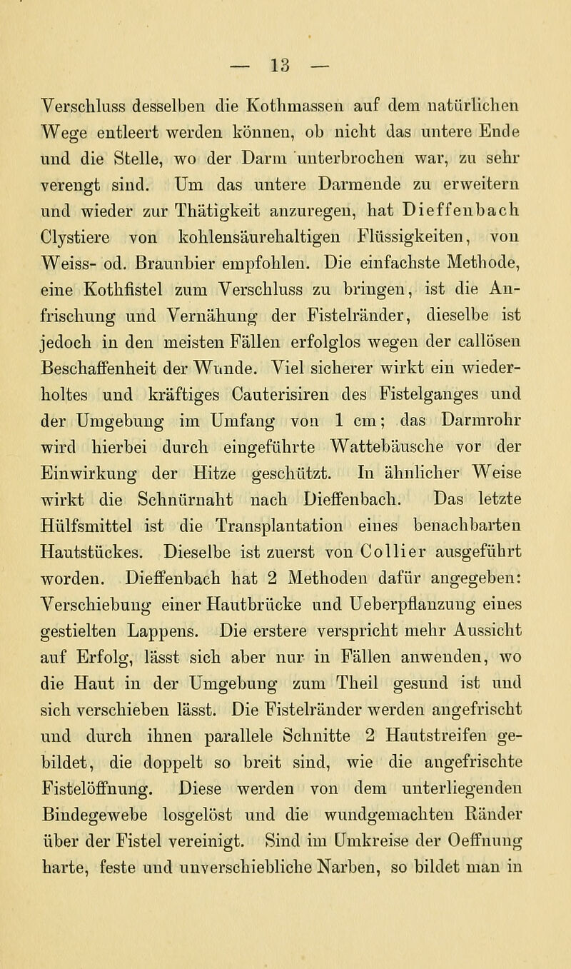 Verschluss desselben die Kothmassen auf dem natürlichen Wege entleert werden können, ob nicht das untere Ende und die Stelle, wo der Darm unterbrochen war, zu sehr verengt sind. Um das untere Darmende zu erweitern und wieder zur Th'atigkeit anzuregen, hat Dieffenbach Clystiere von kohlens'äurehaltigen Flüssigkeiten, von Weiss- od. Braunbier empfohlen. Die einfachste Methode, eine Kothfistel zum Verschluss zu bringen, ist die An- frischung und Vernähung der Fistelränder, dieselbe ist jedoch in den meisten Fällen erfolglos wegen der callösen Beschaffenheit der Wunde. Viel sicherer wirkt ein wieder- holtes und kräftiges Cauterisiren des Fistelganges und der Umgebung im Umfang von 1 cm; das Darmrohr wird hierbei durch eingeführte Wattebäusche vor der Einwirkung der Hitze geschützt. In ähnlicher Weise wirkt die Schnüruaht nach Dieffenbach. Das letzte Hülfsmittel ist die Transplantation eines benachbarten Hautstückes. Dieselbe ist zuerst von Collier ausgeführt worden. Dieffenbach hat 2 Methoden dafür angegeben: Verschiebung einer Hautbrücke und Ueberpflanzung eines gestielten Lappens. Die erstere verspricht mehr Aussicht auf Erfolg, lässt sich aber nur in Fällen anwenden, wo die Haut in der Umgebung zum Theil gesund ist und sich verschieben lässt. Die Fistelräuder werden angefrischt und durch ihnen parallele Schnitte 2 Hautstreifen ge- bildet, die doppelt so breit sind, wie die angefrischte Fistelöflfnung. Diese werden von dem unterliegenden Bindegewebe losgelöst und die wundgemachten Ränder über der Fistel vereinigt. Sind im Umkreise der Oefifnung harte, feste und unverschiebliche Narben, so bildet man in