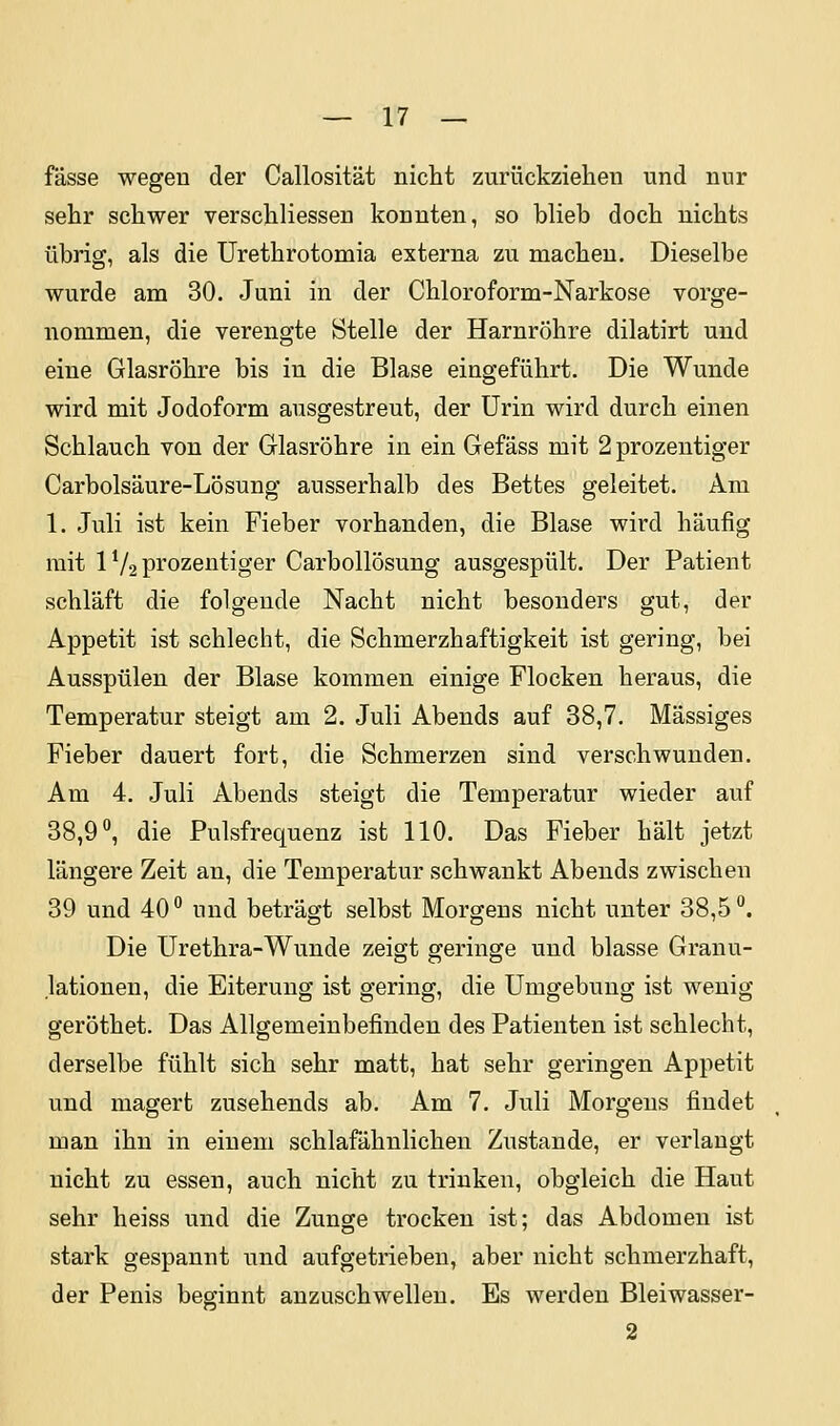 fasse wegen der Callosität nicht zurückziehen und nur sehr schwer verschliessen konnten, so blieb doch nichts übrig, als die Urethrotomia externa zu macheu. Dieselbe wurde am 30. Juni in der Chloroform-Narkose vorge- nommen, die verengte Stelle der Harnröhre dilatirt und eine Glasröhre bis in die Blase eingeführt. Die Wunde wird mit Jodoform ausgestreut, der Urin wird durch einen Schlauch von der Glasröhre in ein Gefäss mit 2 prozentiger Carbolsäure-Lösung ausserhalb des Bettes geleitet. Am 1. Juli ist kein Fieber vorhanden, die Blase wird häufig mit 1V2 prozentiger Carbollösung ausgespült. Der Patient schläft die folgende Nacht nicht besonders gut, der Appetit ist schlecht, die Schmerzhaftigkeit ist gering, bei Ausspülen der Blase kommen einige Flocken heraus, die Temperatur steigt am 2. Juli Abends auf 38,7. Massiges Fieber dauert fort, die Schmerzen sind verschwunden. Am 4. Juli Abends steigt die Temperatur wieder auf 38,9°, die Pulsfrequenz ist 110. Das Fieber hält jetzt längere Zeit an, die Temperatur schwankt Abends zwischen 39 und 40° und beträgt selbst Morgens nicht unter 38,5°. Die Urethra-Wunde zeigt geringe und blasse Granu- lationen, die Eiterung ist gering, die Umgebung ist wenig geröthet. Das Allgemeinbefinden des Patienten ist schlecht, derselbe fühlt sich sehr matt, hat sehr geringen Appetit und magert zusehends ab. Am 7. Juli Morgens findet man ihn in einem schlafähnlichen Zustande, er verlangt nicht zu essen, auch nicht zu trinken, obgleich die Haut sehr heiss und die Zunge trocken ist; das Abdomen ist stark gespannt und aufgetrieben, aber nicht schmerzhaft, der Penis beginnt anzuschwellen. Es werden Bleiwasser- 2