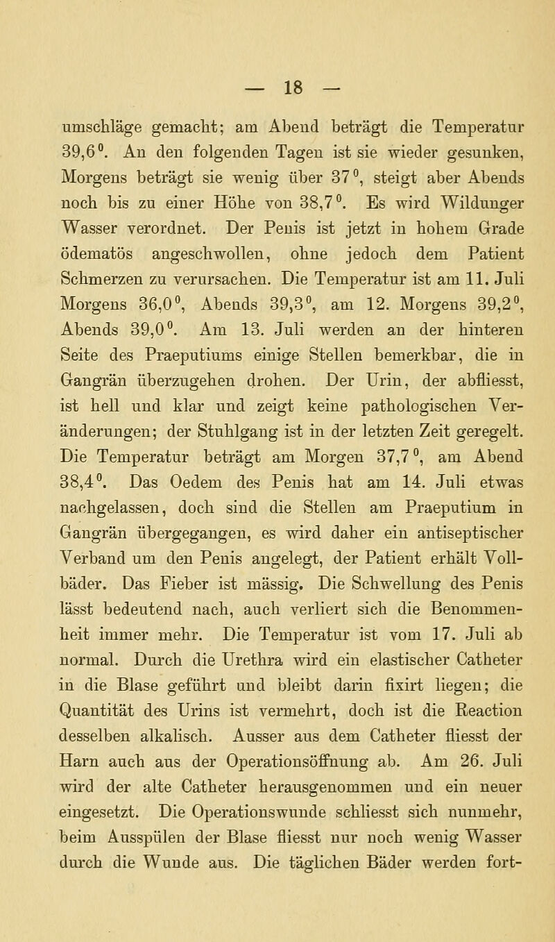 umschlage gemaclit; am Abend beträgt die Temperatur 39,6°. An den folgenden Tagen ist sie wieder gesunken, Morgens beträgt sie wenig über 37°, steigt aber Abends noch bis zu einer Höhe von 38,7°. Es wird Wildunger Wasser verordnet. Der Penis ist jetzt in hohem Grade ödematös angeschwollen, ohne jedoch dem Patient Schmerzen zu verursachen. Die Temperatur ist am 11. Juli Morgens 36,0°, Abends 39,3°, am 12. Morgens 39,2°, Abends 39,0°. Am 13. Juli werden an der hinteren Seite des Praeputiums einige Stellen bemerkbar, die in Gangrän überzugehen drohen. Der Urin, der abfliesst, ist hell und klar und zeigt keine pathologischen Ver- änderungen; der Stuhlgang ist in der letzten Zeit geregelt. Die Temperatur beträgt am Morgen 37,7 °, am Abend 38,4°. Das Oedem des Penis hat am 14. Juli etwas nachgelassen, doch sind die Stellen am Praeputium in Gangrän übergegangen, es wird daher ein antiseptischer Verband um den Penis augelegt, der Patient erhält Voll- bäder. Das Fieber ist massig. Die Schwellung des Penis lässt bedeutend nach, auch verliert sich die Benommen- heit immer mehr. Die Temperatur ist vom 17. Juli ab normal. Durch die Urethra wird ein elastischer Catheter in die Blase geführt und bleibt darin fixirt liegen; die Quantität des Urins ist vermehrt, doch ist die Reaction desselben alkalisch. Ausser aus dem Catheter fliesst der Harn aucli aus der Operationsöffnung ab. Am 26. Juli wird der alte Catheter herausgenommen und ein neuer eingesetzt. Die Operationswunde schliesst sich nunmehr, beim Ausspülen der Blase fliesst nur noch wenig Wasser durch die Wunde aus. Die täglichen Bäder werden fort-