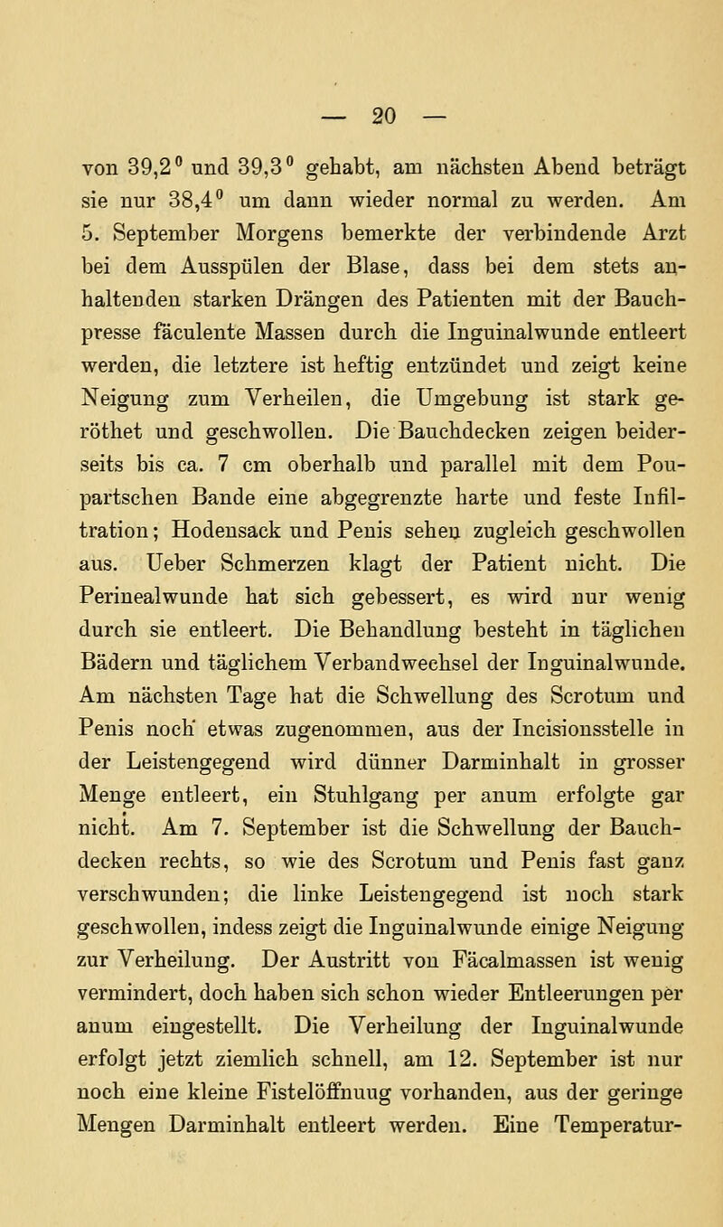 von 39,2° und 39,3° gehabt, am nächsten Abend beträgt sie nur 38,4° um dann wieder normal zu werden. Am 5. September Morgens bemerkte der verbindende Arzt bei dem Ausspülen der Blase, dass bei dem stets an- haltenden starken Drängen des Patienten mit der Bauch- presse fäculente Massen durch die Inguinalwunde entleert werden, die letztere ist heftig entzündet und zeigt keine Neigung zum Verheilen, die Umgebung ist stark ge- röthet und geschwollen. Die Bauchdecken zeigen beider- seits bis ca. 7 cm oberhalb und parallel mit dem Pou- partschen Bande eine abgegrenzte harte und feste Infil- tration ; Hodensack und Penis sehen zugleich geschwollen aus. Ueber Schmerzen klagt der Patient nicht. Die Perinealwunde hat sich gebessert, es wird nur wenig durch sie entleert. Die Behandlung besteht in täglichen Bädern und täglichem Verbandwechsel der Inguinalwunde. Am nächsten Tage hat die Schwellung des Scrotum und Penis noch etwas zugenommen, aus der Incisionsstelle in der Leistengegend wird dünner Darminhalt in grosser Menge entleert, ein Stuhlgang per anum erfolgte gar nicht. Am 7. September ist die Schwellung der Bauch- decken rechts, so wie des Scrotum und Penis fast ganz verschwunden; die linke Leistengegend ist noch stark geschwollen, indess zeigt die Inguinalwunde einige Neigung zur Verheilung. Der Austritt von Fäcalmassen ist wenig vermindert, doch haben sich schon wieder Entleerungen per anum eingestellt. Die Verheilung der Inguinalwunde erfolgt jetzt ziemlich schnell, am 12. September ist nur noch eine kleine Fistelöffnuug vorhanden, aus der geringe Mengen Darminhalt entleert werden. Eine Temperatur-