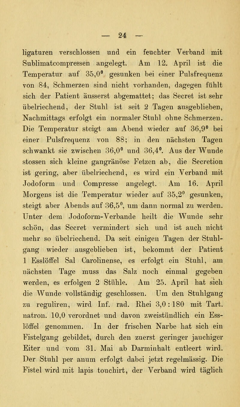 ligaturen verschlossen und ein feuchter Verband mit Sublimatcompressen angelegt. Am 12, April ist die Temperatur auf 35,0 gesunken bei einer Pulsfrequenz von 84, Schmerzen sind nicht vorhanden, dagegen fühlt sich der Patient äusserst abgemattet; das Secret ist sehr übelriechend, der Stuhl ist seit 2 Tagen ausgeblieben, Nachmittags erfolgt ein normaler Stuhl ohne Schmerzen. Die Temperatur steigt am Abend wieder auf 36,9 bei einer Pulsfrequenz von 88; in den nächsten Tagen schwankt sie zwischen 36,0° und 36,4. Aus der Wunde stossen sich kleine gangränöse Fetzen ab, die Secretion ist gering, aber übelriechend, es wird ein Verband mit Jodoform und Compresse angelegt. Am 16. April Morgeus ist die Temperatur wieder auf 35,2 gesunken, steigt aber Abends auf 36,5, um dann normal zu werden. Unter dem Jodoform-Verbände heilt die Wunde sehr schön, das Secret vermindert sich und ist auch nicht mehr so übelriechend. Da seit einigen Tagen der Stuhl- gang wieder ausgeblieben ist, bekommt der Patient 1 Esslöfifel Sal Carolinense, es erfolgt ein Stuhl, am nächsten Tage muss das Salz noch einmal gegeben werden, es erfolgen 2 Stühle. Am 25. April hat sich die Wunde vollständig geschlossen. Um den Stuhlgang zu reguliren, wird Inf. rad. Rhei 3,0: 180 mit Tart. natrou. 10,0 verordnet und davon zweistündlich ein Ess- löffel genommen. In der frischen Narbe hat sich ein Fistelgang gebildet, durch den zuerst geringer jauchiger Eiter und vom 31. Mai ab Darminhalt entleert wird. Der Stuhl per anum erfolgt dabei jetzt regelmässig. Die Fistel wird mit lapis touchirt, der Verband Avird täglich