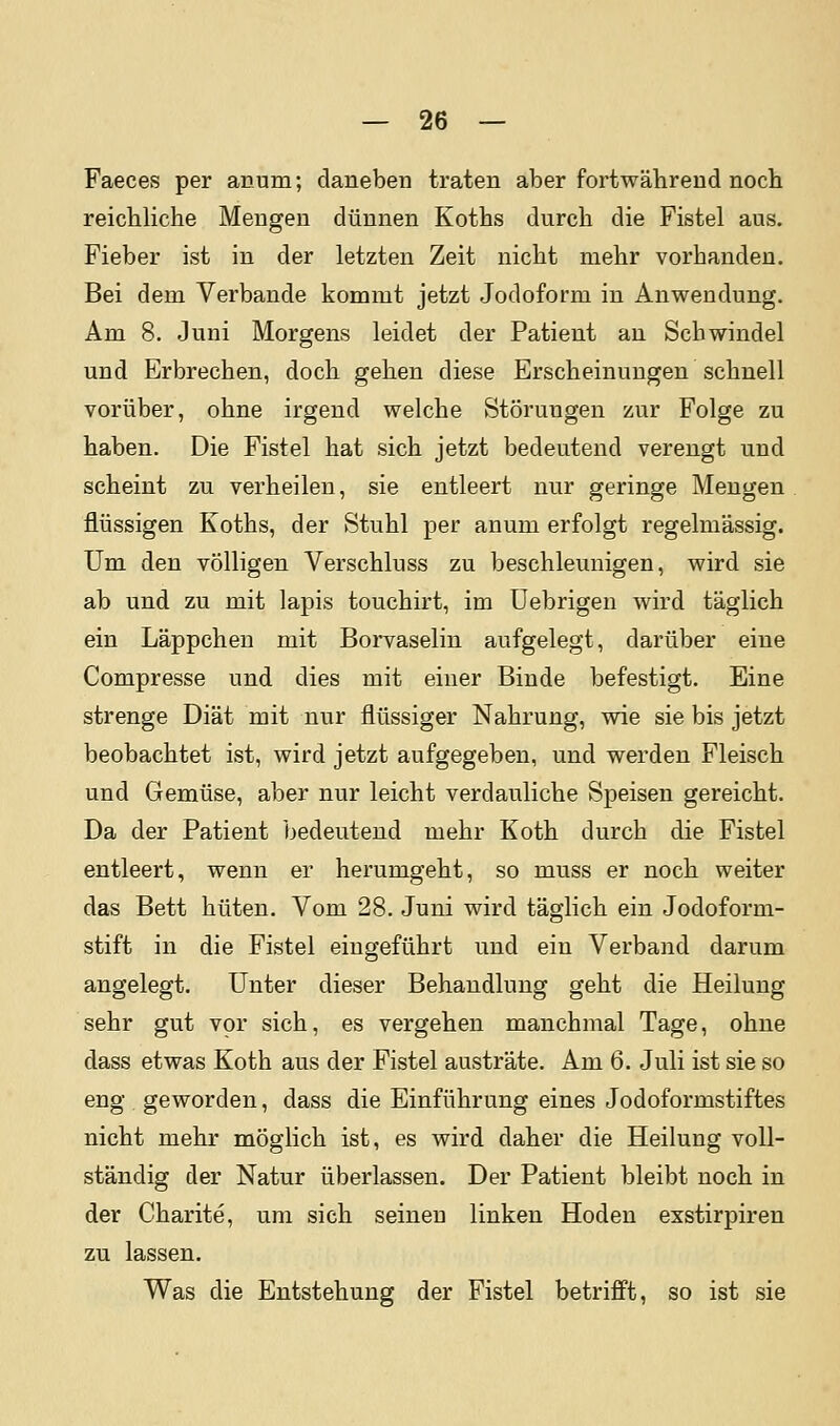 Faeces per arum; daneben traten aber fortwährend nocli reichliche Mengen dünnen Koths durch die Fistel aus. Fieber ist in der letzten Zeit nicht mehr vorhanden. Bei dem Verbände kommt jetzt Jodoform in Anwendung. Am 8. Juni Morgens leidet der Patient an Schwindel und Erbrechen, doch gehen diese Erscheinungen schnell vorüber, ohne irgend welche Störungen zur Folge zu haben. Die Fistel hat sich jetzt bedeutend verengt und scheint zu verheilen, sie entleert nur geringe Mengen flüssigen Koths, der Stuhl per anum erfolgt regelmässig. Um den völligen Verschluss zu beschleunigen, wird sie ab und zu mit lapis touchirt, im üebrigen wird täglich ein Läppchen mit Borvaselin aufgelegt, darüber eine Compresse und dies mit einer Binde befestigt. Eine strenge Diät mit nur flüssiger Nahrung, wie sie bis jetzt beobachtet ist, wird jetzt aufgegeben, und werden Fleisch und Gemüse, aber nur leicht verdauliche Speisen gereicht. Da der Patient bedeutend mehr Koth durch die Fistel entleert, wenn er herumgeht, so muss er noch weiter das Bett hüten. Vom 28. Juni wird täglich ein Jodoform- stift in die Fistel eingeführt und ein Verband darum angelegt. Unter dieser Behandlung geht die Heilung sehr gut vor sich, es vergehen manchmal Tage, ohne dass etwas Koth aus der Fistel austräte. Am 6. Juli ist sie so eng geworden, dass die Einführung eines Jodoformstiftes nicht mehr möglich ist, es wird daher die Heilung voll- ständig der Natur überlassen. Der Patient bleibt noch in der Charite, um sich seineu linken Hoden exstirpiren zu lassen. Was die Entstehung der Fistel betrifft, so ist sie