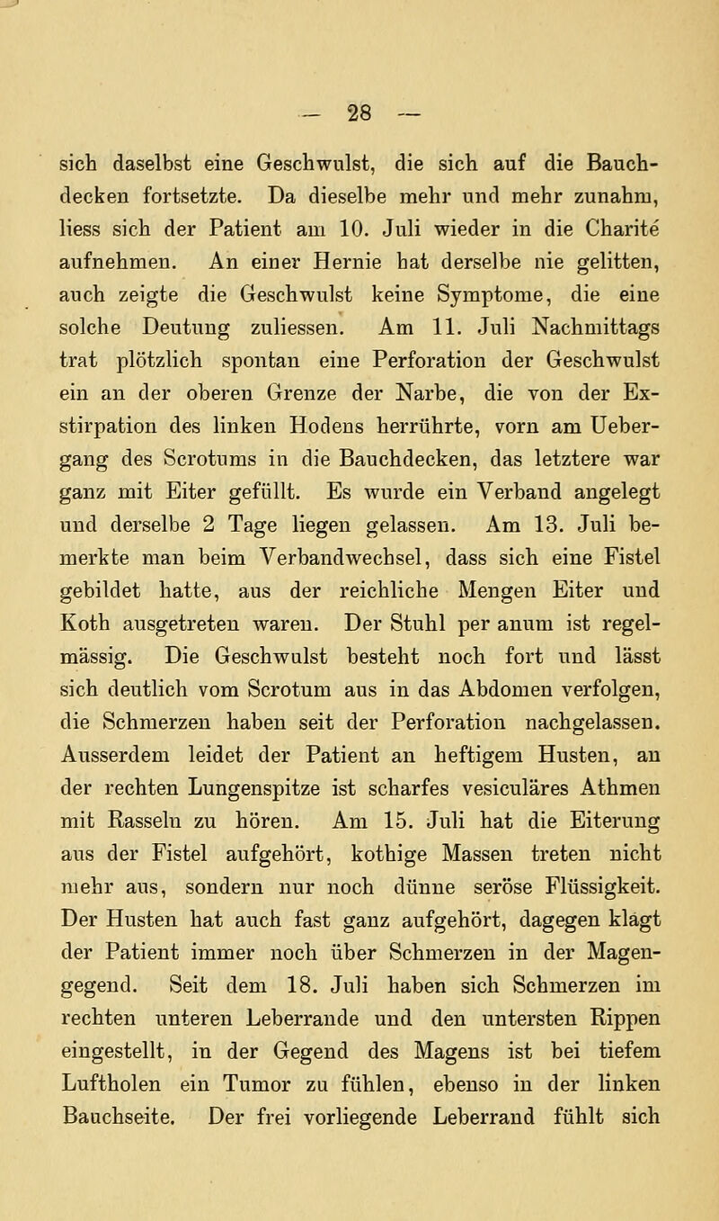 sich daselbst eine Geschwulst, die sich auf die Bauch- decken fortsetzte. Da dieselbe mehr und mehr zunahm, liess sich der Patient am 10. Juli wieder in die Charite aufnehmen. An einer Hernie hat derselbe nie gelitten, auch zeigte die Geschwulst keine Symptome, die eine solche Deutung zuliessen. Am 11. Juli Nachmittags trat plötzlich spontan eine Perforation der Geschwulst ein an der oberen Grenze der Narbe, die von der Ex- stirpation des linken Hodens herrührte, vorn am Ueber- gang des Scrotums in die Bauchdecken, das letztere war ganz mit Eiter gefüllt. Es wurde ein Verband angelegt und derselbe 2 Tage liegen gelassen. Am 13. Juli be- merkte man beim Verbandwechsel, dass sich eine Fistel gebildet hatte, aus der reichliche Mengen Eiter und Koth ausgetreten waren. Der Stuhl per anum ist regel- mässig. Die Geschwulst besteht noch fort und lässt sich deutlich vom Scrotum aus in das Abdomen verfolgen, die Schmerzen haben seit der Perforation nachgelassen. Ausserdem leidet der Patient an heftigem Husten, au der rechten Lungenspitze ist scharfes vesiculäres Athmen mit Rasseln zu hören. Am 15. Juli hat die Eiterung aus der Fistel aufgehört, kothige Massen treten nicht mehr aus, sondern nur noch dünne seröse Flüssigkeit. Der Husten hat auch fast ganz aufgehört, dagegen klagt der Patient immer noch über Schmerzen in der Magen- gegend. Seit dem 18. Juli haben sich Schmerzen im rechten unteren Leberrande und den untersten Rippen eingestellt, in der Gegend des Magens ist bei tiefem Luftholen ein Tumor zu fühlen, ebenso in der linken Bauchseite. Der frei vorliegende Leberrand fühlt sich