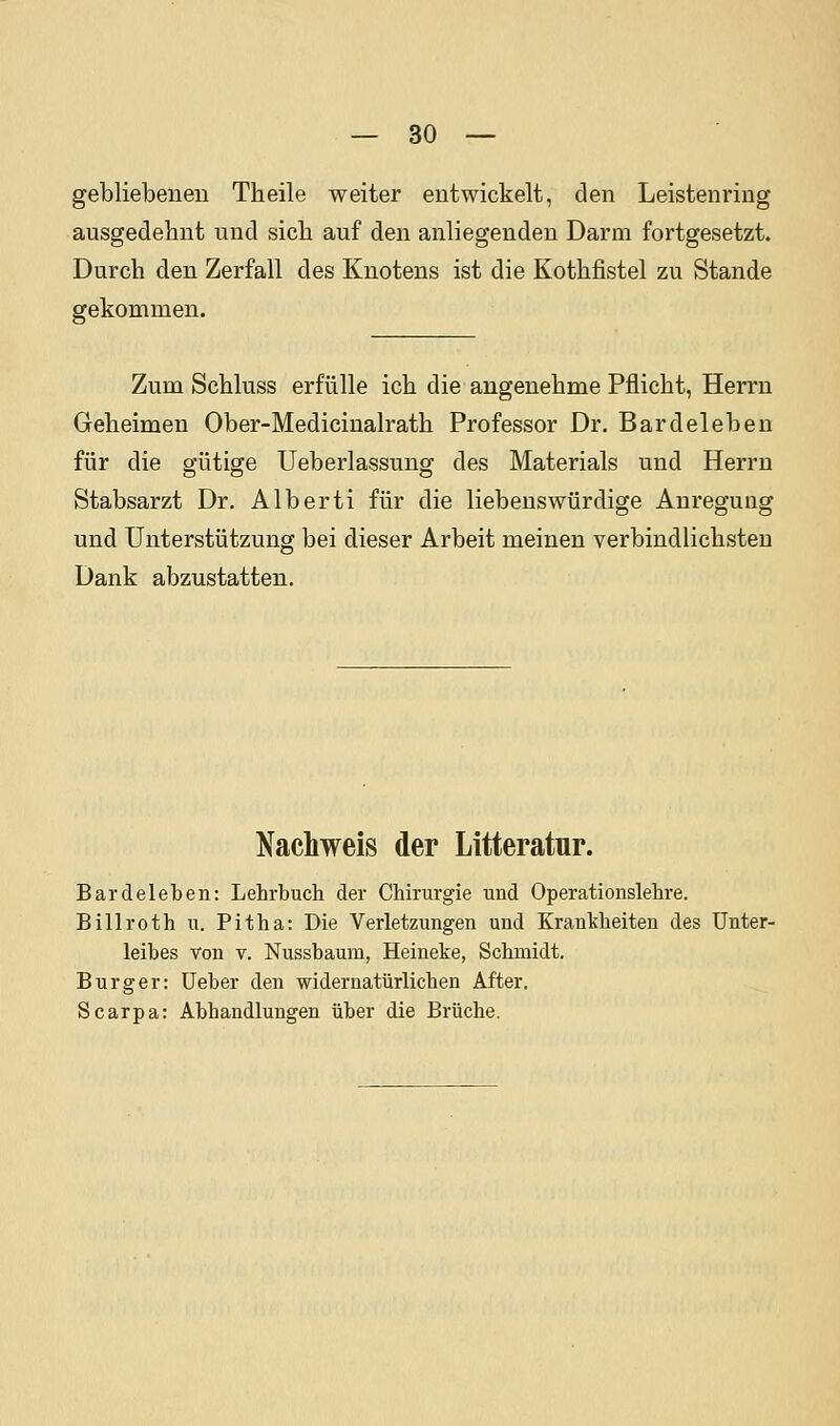 gebliebenen Theile weiter entwickelt, den Leistenring ausgedehnt und sich auf den anliegenden Darm fortgesetzt. Durch den Zerfall des Knotens ist die Kothfistel zu Stande gekommen. Zum Schluss erfülle ich die augenehme Pflicht, Herrn Geheimen Ober-Medicinalrath Professor Dr. Bardeleben für die gütige Ueberlassung des Materials und Herrn Stabsarzt Dr. Alberti für die liebenswürdige Anregung und Unterstützung bei dieser Arbeit meinen verbindlichsten Dank abzustatten. Nachweis der Litteratur. Bardeleben: Lehrbuch der Chirurgie und Operationslehre. Billroth u. Pitha: Die Verletzungen und Krankheiten des Unter- leibes Von V. Nussbaum, Heineke, Schmidt. Burg er: üeber den widernatürlichen After. Scarpa: Abhandlungen über die Brüche.