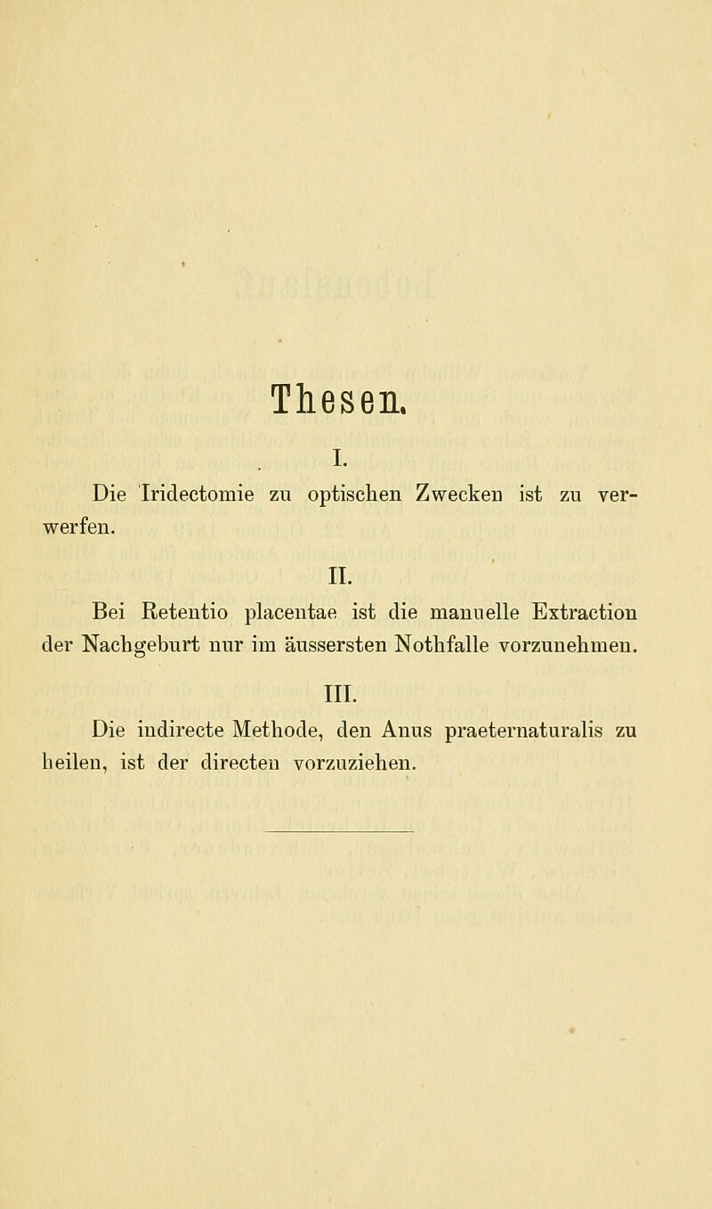 Thesen. I. Die Iridectomie zu optischen Zwecken ist zu ver- werfen. II. Bei Retentio placentae ist die manuelle Extraction der Nachgeburt nur im äussersten Nothfalle vorzunehmen. III. Die indirecte Methode, den Anus praeternaturalis zu heilen, ist der directeu vorzuziehen.