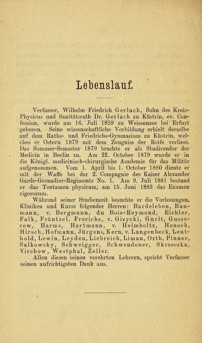 Lebenslauf. Verfasser, Wilhelm Friedrich Gerlac.h, Sohn des Kreis- Physicus und Sanitätsrath Dr. Gerlach zu Küstrin, ev. Con- fession, wurde am 16. Juli 1859 zu Weissensee bei Erfurt geboren. Seine wissenschaftliche Vorbildung erhielt derselbe auf dem ßaths- und Friedrichs-Gymnasium zu Küstrin, wel- ches er Ostern 1879 mit dem Zeugniss der Reife verliess. Das Sommer-Semester 1879 brachte er als Studirender der Medicin in Berlin zu. Am 22. October 1879 wurde er in die Königl. medicinisch-chirui'gische Academie für das Militär aufgenommen. Vom 1. April bis 1. October 1880 diente er mit der Waffe bei der 2. Compagnie des Kaiser Alexander Garde-Grenadier-ßegiments No. 1. Am 9. Juli 1881 bestand er das Tentamen physicum, am 15. Juni 1883 das Examen rigorosum. Während seiner Studienzeit besuchte er die Vorlesungen, Kliniken und Kurse folgender Herren: Bardeleben, Bau- mann, V. Bergmann, du Bois-Reymond, Eichler, Falk, Fräntzel, Frerichs, v. Gizycki, Gurlt, Gusse- row, Harms, Hartmann, v. Helmholtz, Henoch, Hirsch , Hofinann, Jürgens, Kern, v. Langenbeck, Leut- hold. Lewin, Leyden, Liebreich, Liman, Orth, Pinner, Salkowsky, Schweigger, Schwendener, Skrzeczka, Virchow, Westphal, Zeller. Allen diesen seinen verehrten Lehrern, spricht Verfasser seinen aufrichtigsten Dank aus.