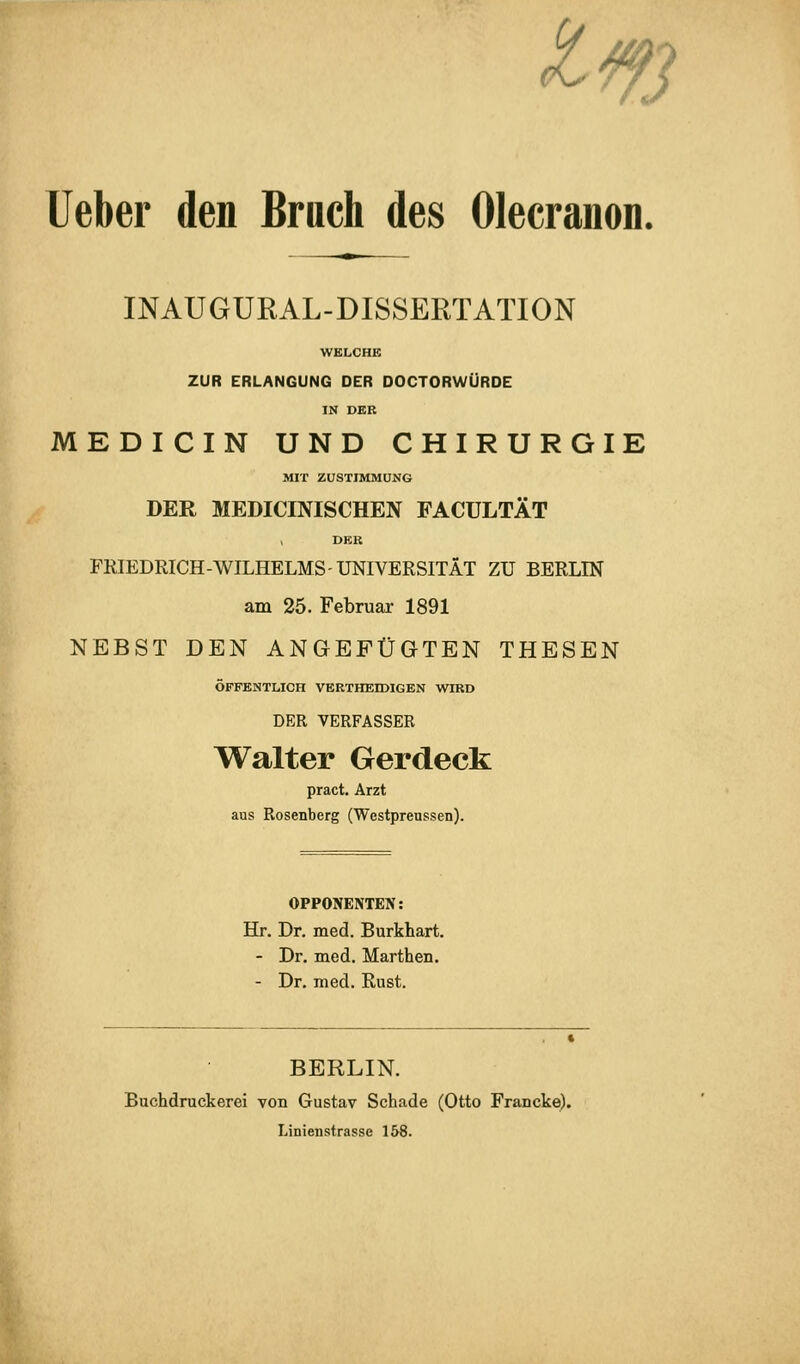 ^m lieber den Bruch des Olecranon. INAUGUEAL-DISSERTATION WELCHK ZUR ERLANGUNG DER DOCTORWÜRDE IN DER MEDICIN UND CHIRURGIE MIT ZUSTIMMUNG DER MEDICmiSCHEN FACULTÄT , DER FRIEDRICH-WILHELMS-UNIVERSITÄT ZU BERLIN am 25. Februar 1891 NEBST DEN ANGEFÜGTEN THESEN ÖFFENTLICH VERTHEIDIGEN WIRD DER VERFASSER Walter Gerdeck pract. Arzt aus Rosenberg (Westpreussen). OPPONENTEN: Hr. Dr. med. Burkhart. - Dr. med. Marthen. - Dr. med. Rust. BERLIN. Buchdruckerei von Gustav Schade (Otto Francke). Linienstrassc 158. I