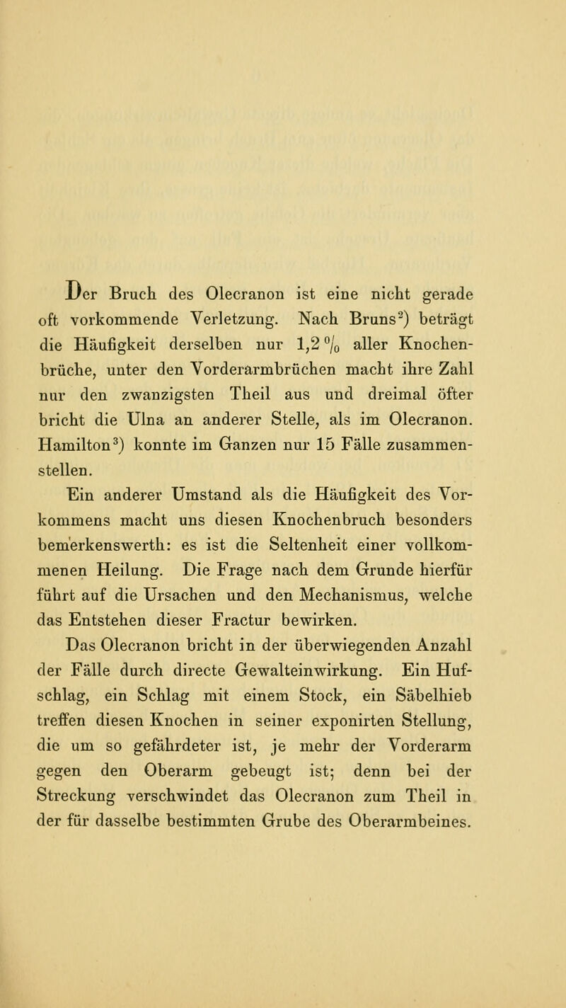 Der Bruch des Olecranon ist eine nicht gerade oft vorkommende Verletzung. Nach Bruns^) beträgt die Häufigkeit derselben nur 1,2 % aller Knochen- brüche, unter den Vorderarmbrüchen macht ihre Zahl nur den zwanzigsten Theil aus und dreimal öfter bricht die Ulna an anderer Stelle, als im Olecranon. Hamilton^) konnte im Ganzen nur 15 Fälle zusammen- stellen. Ein anderer Umstand als die Häufigkeit des Vor- kommens macht uns diesen Knochenbruch besonders bem'erkenswerth: es ist die Seltenheit einer vollkom- menen Heilung. Die Frage nach dem Grunde hierfür führt auf die Ursachen und den Mechanismus, welche das Entstehen dieser Fractur bewirken. Das Olecranon bricht in der überwiegenden Anzahl der Fälle durch directe Gewalteinwirkung. Ein Huf- schlag, ein Schlag mit einem Stock, ein Säbelhieb treffen diesen Knochen in seiner exponirten Stellung, die um so gefährdeter ist, je mehr der Vorderarm gegen den Oberarm gebeugt ist; denn bei der Streckung verschwindet das Olecranon zum Theil in der für dasselbe bestimmten Grube des Oberarmbeines.