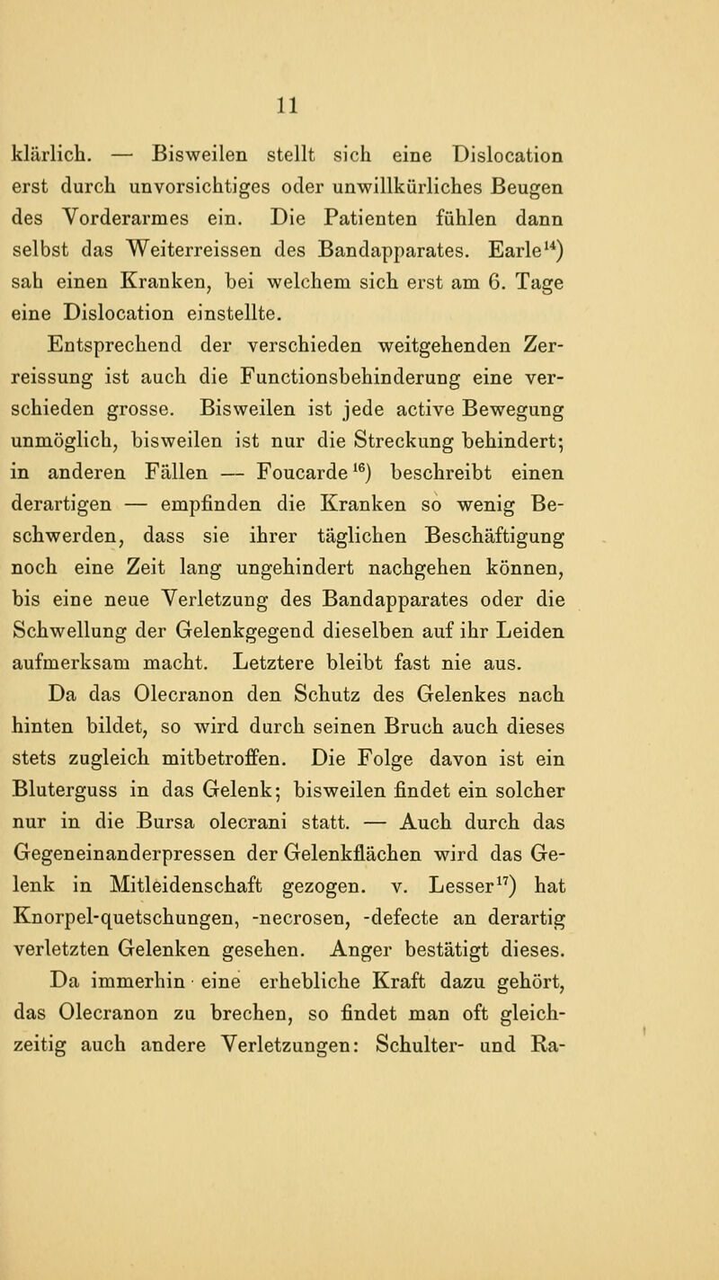 klärlich. — Bisweilen stellt sich eine Dislocation erst durch unvorsichtiges oder unwillkürliches Beugen des Vorderarmes ein. Die Patienten fühlen dann selbst das Weiterreissen des Bandapparates. Earle'*) sah einen Kranken, bei welchem sich erst am 6. Tage eine Dislocation einstellte. Entsprechend der verschieden weitgehenden Zer- reissung ist auch die Functionsbehinderung eine ver- schieden grosse. Bisweilen ist jede active Bewegung unmöglich, bisweilen ist nur die Streckung behindert; in anderen Fällen — Foucarde ^®) beschreibt einen derartigen — empfinden die Kranken so wenig Be- schwerden, dass sie ihrer täglichen Beschäftigung noch eine Zeit lang ungehindert nachgehen können, bis eine neue Verletzung des Bandapparates oder die Schwellung der Gelenkgegend dieselben auf ihr Leiden aufmerksam macht. Letztere bleibt fast nie aus. Da das Olecranon den Schutz des Gelenkes nach hinten bildet, so wird durch seinen Bruch auch dieses stets zugleich mitbetroffen. Die Folge davon ist ein Bluterguss in das Gelenk; bisweilen findet ein solcher nur in die Bursa olecrani statt. — Auch durch das Gegeneinanderpressen der Gelenkflächen wird das Ge- lenk in Mitleidenschaft gezogen, v. Lesser) hat Knorpel-quetschungen, -necrosen, -defecte an derartig verletzten Gelenken gesehen. Anger bestätigt dieses. Da immerhin eine erhebliche Kraft dazu gehört, das Olecranon zu brechen, so findet man oft gleich- zeitig auch andere Verletzungen: Schulter- und Ra-