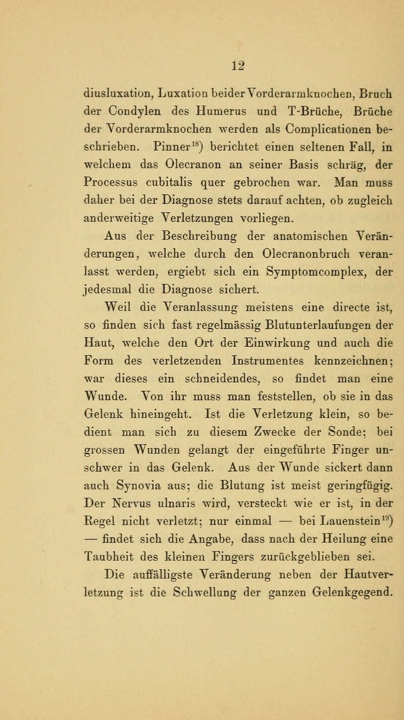 diusluxation, Luxation beider YorderarmknocheD, Bruch der Condylen des Humerus und T-Brüche, Brüche der Yorderarmknochen werden als Complicationen be- schrieben. Pinner'^) berichtet einen seltenen Fall, in welchem das Olecranon an seiner Basis schräg, der Processus cubitalis quer gebrochen war. Man muss daher bei der Diagnose stets darauf achten, ob zugleich anderweitige Yerletzungen vorliegen. Aus der Beschreibung der anatomischen Yerän- derungen, welche durch den Olecranonbruch veran- lasst werden, ergiebt sich ein Symptomcomplex, der jedesmal die Diagnose sichert. Weil die Yeranlassung meistens eine directe ist, so finden sieh fast regelmässig Blutunterlaufungen der Haut, welche den Ort der Einwirkung und auch die Form des verletzenden Instrumentes kennzeichnen; war dieses ein schneidendes, so findet man eine Wunde. Yon ihr muss man feststellen, ob sie in das Gelenk hineingeht. Ist die Yerletzung klein, so be- dient man sich zu diesem Zwecke der Sonde: bei grossen Wunden gelangt der eingeführte Finger un- schwer in das Gelenk. Aus der Wunde sickert dann auch Synovia aus: die Blutung ist meist geringfügig. Der Nervus ulnaris wird, versteckt wie er ist, in der Regel nicht verletzt: nur einmal — bei Lauenstein*^) — findet sich die Angabe, dass nach der Heilung eine Taubheit des kleinen Fingers zurückgeblieben sei. Die aufi'älligste Yeränderung neben der Hautver- letzung ist die Schwellung der ganzen Gelenkgegend.