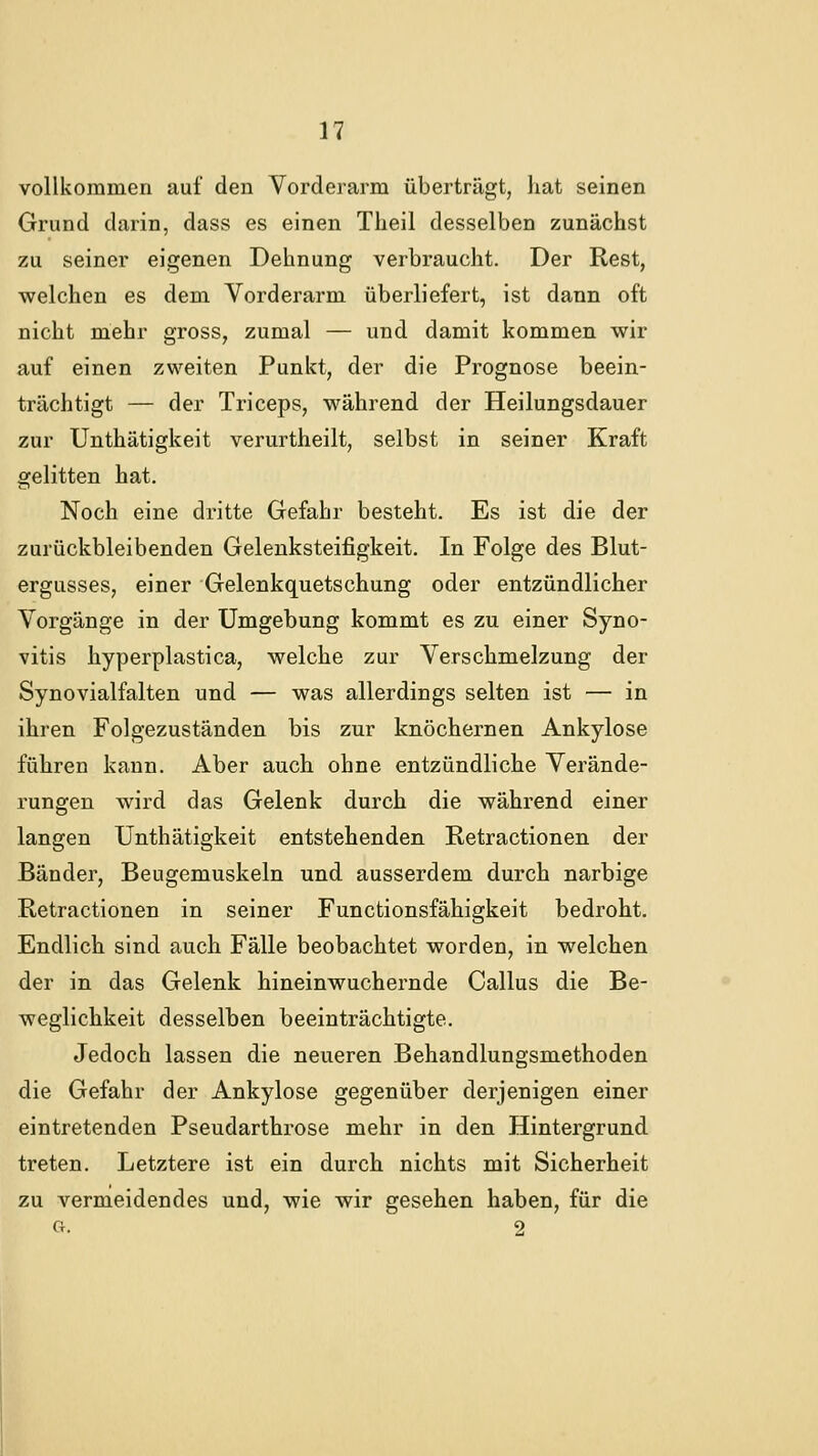 vollkommen auf den Vorderarm überträgt, hat seinen Grund darin, dass es einen Theil desselben zunächst zu seiner eigenen Dehnung verbraucht. Der Rest, welchen es dem Vorderarm überliefert, ist dann oft nicht mehr gross, zumal — und damit kommen wir auf einen zweiten Punkt, der die Prognose beein- trächtigt — der Triceps, während der Heilungsdauer zur Unthätigkeit verurtheilt, selbst in seiner Kraft gelitten hat. Noch eine dritte Gefahr besteht. Es ist die der zurückbleibenden Gelenksteifigkeit. In Folge des Blut- ergusses, einer Gelenkquetschung oder entzündlicher Vorgänge in der Umgebung kommt es zu einer Syno- vitis hyperplastica, welche zur Verschmelzung der Synovialfalten und — was allerdings selten ist — in ihren Folgezuständen bis zur knöchernen Ankylose führen kann. Aber auch ohne entzündliche Verände- rungen wird das Gelenk durch die während einer langen Unthätigkeit entstehenden Retractionen der Bänder, Beugemuskeln und ausserdem durch narbige Retractionen in seiner Functionsfähigkeit bedroht. Endlich sind auch Fälle beobachtet worden, in welchen der in das Gelenk hineinwuchernde Callus die Be- weglichkeit desselben beeinträchtigte. Jedoch lassen die neueren Behandlungsmethoden die Gefahr der Ankylose gegenüber derjenigen einer eintretenden Pseudarthrose mehr in den Hintergrund treten. Letztere ist ein durch nichts mit Sicherheit zu vermeidendes und, wie wir gesehen haben, für die Cr. 2