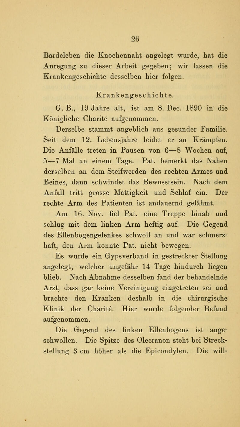 Bardeleben die Knochennaht angelegt wurde, hat die Anregung zu dieser Arbeit gegeben; wir lassen die Krankengeschichte desselben hier folgen. Krankengeschichte. G. B., 19 Jahre alt, ist am 8. Dec. 1890 in die Königliche Charite aufgenommen. Derselbe stammt angeblich aus gesunder Familie. Seit dem 12. Lebensjahre leidet er an Krämpfen. Die Anfälle treten in Pausen von 6—8 Wochen auf, 5—7 Mal an einem Tage. Fat. bemerkt das Nahen derselben an dem Steifwerden des rechten Armes und Beines, dann schwindet das Bewusstsein. Nach dem Anfall tritt grosse Mattigkeit und Schlaf ein. Der rechte Arm des Patienten ist andauernd gelähmt. Am 16. Nov. fiel Pat. eine Treppe hinab und schlug mit dem linken Arm heftig auf. Die Gegend des Ellenbogengelenkes schwoll an und war schmerz- haft, den Arm konnte Pat. nicht bewegen. Es wurde ein Gypsverband in gestreckter Stellung angelegt, welcher ungefähr 14 Tage hindurch liegen blieb. Nach Abnahme desselben fand der behandelnde Arzt, dass gar keine Vereinigung eingetreten sei und brachte den Kranken deshalb in die chirurgische Klinik der Charite. Hier wurde folgender Befund aufgenommen. Die Gegend des linken Ellenbogens ist ange- schwollen. Die Spitze des Olecranon steht bei Streck- stellung 3 cm höher als die Epicondylen. Die will-