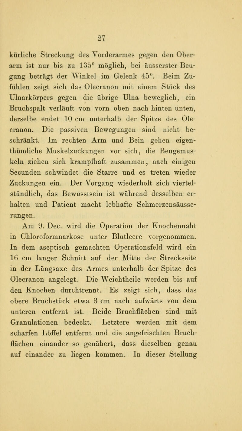 kürliche Streckung des Vorderarmes gegen den Ober- arm ist nur bis zu 135° möglich, bei äusserster Beu- gung beträgt der Winkel im Gelenk 45^. Beim Zu- fühlen zeigt sich das Olecranon mit einem Stück des Ulnarkörpers gegen die übrige Ulna beweglich, ein Bruchspalt verläuft von vorn oben nach hinten unten, derselbe endet 10 cm unterhalb der Spitze des Ole- cranon. Die passiven Bewegungen sind nicht be- schränkt. Im rechten Arm und Bein gehen eigen- thümliche Muskelzuckungen vor sich, die Beugemus- keln ziehen sich krampfhaft zusammen, nach einigen Secunden schwindet die Starre und es treten wieder Zuckungen ein. Der Vorgang wiederholt sich viertel- stündlich, das Bewusstsein ist während desselben er- halten und Patient macht lebhafte Schmerzensäusse- rungen. Am 9. Dec. wird die Operation der Knochennaht in Chloroformnarkose unter Blutleere vorgenommen. In dem aseptisch gemachten Operationsfeld wird ein 16 cm langer Schnitt auf der Mitte der Streckseite in der Längsaxe des Armes unterhalb der Spitze des Olecranon angelegt. Die Weichtheile werden bis auf den Knochen durchtrennt. Es zeigt sich, dass das obere Bruchstück etwa 3 cm nach aufwärts von dem unteren entfernt ist. Beide Bruchflächen sind mit Granulationen bedeckt. Letztere werden mit dem scharfen Löffel entfernt und die angefrischten Bruch- flächen einander so genähert, dass dieselben genau auf einander zu liegen kommen. In dieser Stellung