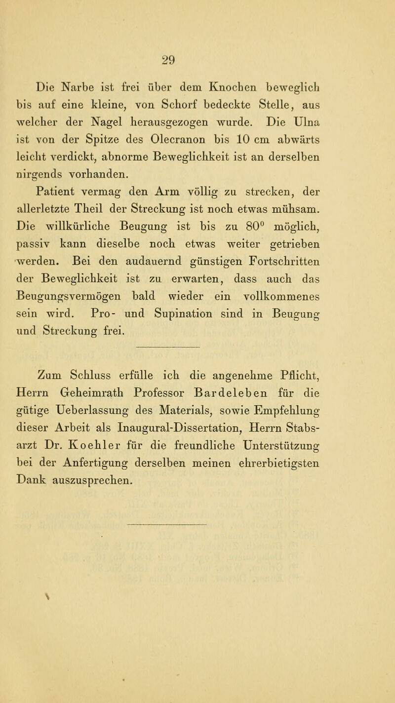 Die Narbe ist frei über dem Knochen beweglich bis auf eine kleine, von Schorf bedeckte Stelle, aus welcher der Nagel herausgezogen wurde. Die Ulna ist von der Spitze des Olecranon bis 10 cm abwärts leicht verdickt, abnorme Beweglichkeit ist an derselben nirgends vorhanden. Patient vermag den Arm völlig zu strecken, der allerletzte Theil der Streckung ist noch etwas mühsam. Die willkürliche Beugung ist bis zu 80° möglich, passiv kann dieselbe noch etwas weiter getrieben •werden. Bei den andauernd günstigen Fortschritten der Beweglichkeit ist zu erwarten, dass auch das Beugungsvermögen bald wieder ein vollkommenes sein wird. Pro- und Supination sind in Beugung und Streckung frei. Zum Schluss erfülle ich die angenehme Pflicht, Herrn Geheimrath Professor Bardeleben für die gütige Ueberlassung des Materials, sowie Empfehlung dieser Arbeit als Inaugural-Dissertation, Herrn Stabs- arzt Dr. Koehler für die freundliche Unterstützung bei der Anfertigung derselben meinen ehrerbietigsten Dank auszusprechen.