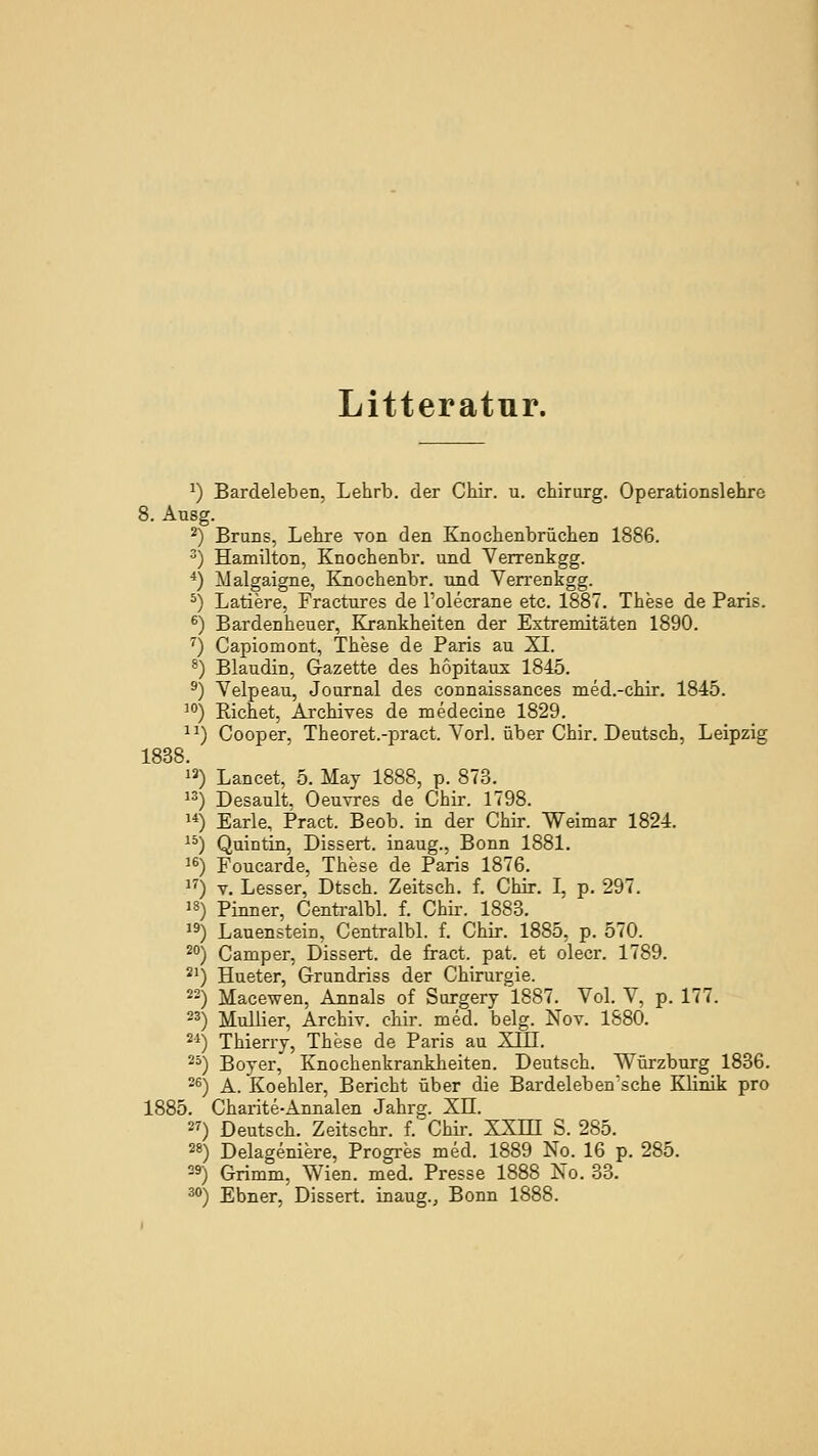 Litteratur. ^) Bardeleben, Lehrb. der Chir. u. chirurg. Operationslehre Ausg. Bruns, Lehre von den Knochenbrüchen 1886. Hamilton, Knochenbr. und Verrenkgg. Malgaigne, Knochenbr. und Verrenkgg. Latiere, Fractures de l'olecrane etc. 1887. These de Paris. Bardenheuer, Krankheiten der Extremitäten 1890. Capiomont, These de Paris au XL Blaudin, Gazette des hopitaux 1845. Velpeau, Journal des connaissances med.-chir. 1845. Eichet, Archives de medecine 1829. Cooper, Theoret.-pract. Vorl. über Chir. Deutsch, Leipzig 1838. 25 26 1885. 27 28 29- Lancet, 5. May 1888, p. 873. Desault, Oeuvres de Chir. 1798. Earle, Pract. Beob. in der Chir. Weimar 1824. Quintin, Dissert. inaug., Bonn 1881. Foucarde, These de Paris 1876. V. Lesser, Dtsch. Zeitsch. f. Chir. I, p. 297. Pinner, Centralbl. f. Chir. 1883. Lauenstein, Centralbl. f. Chir. 1885, p. 570. Camper, Dissert. de fract. pat. et olecr. 1789. Hueter, Grundriss der Chirurgie. Macewen, Annais of Surgery 1887. Vol. V, p. 177. Mullier, Archiv, chir. med. belg. Nov. 1880. Thierry, These de Paris au XIII. Boyer, Knochenkrankheiten. Deutsch. Würzburg 1886. A. Koehler, Bericht über die Bardeleben'sche Klinik pro Charite-Annalen Jahrg. Xu. Deutsch. Zeitschr. f. Chir. XXHI S. 285. Delageniere, Progres med. 1889 No. 16 p. 285. Grimm, Wien. med. Presse 1888 Xo. 33. Ebner, Dissert. inaug., Bonn 1888.