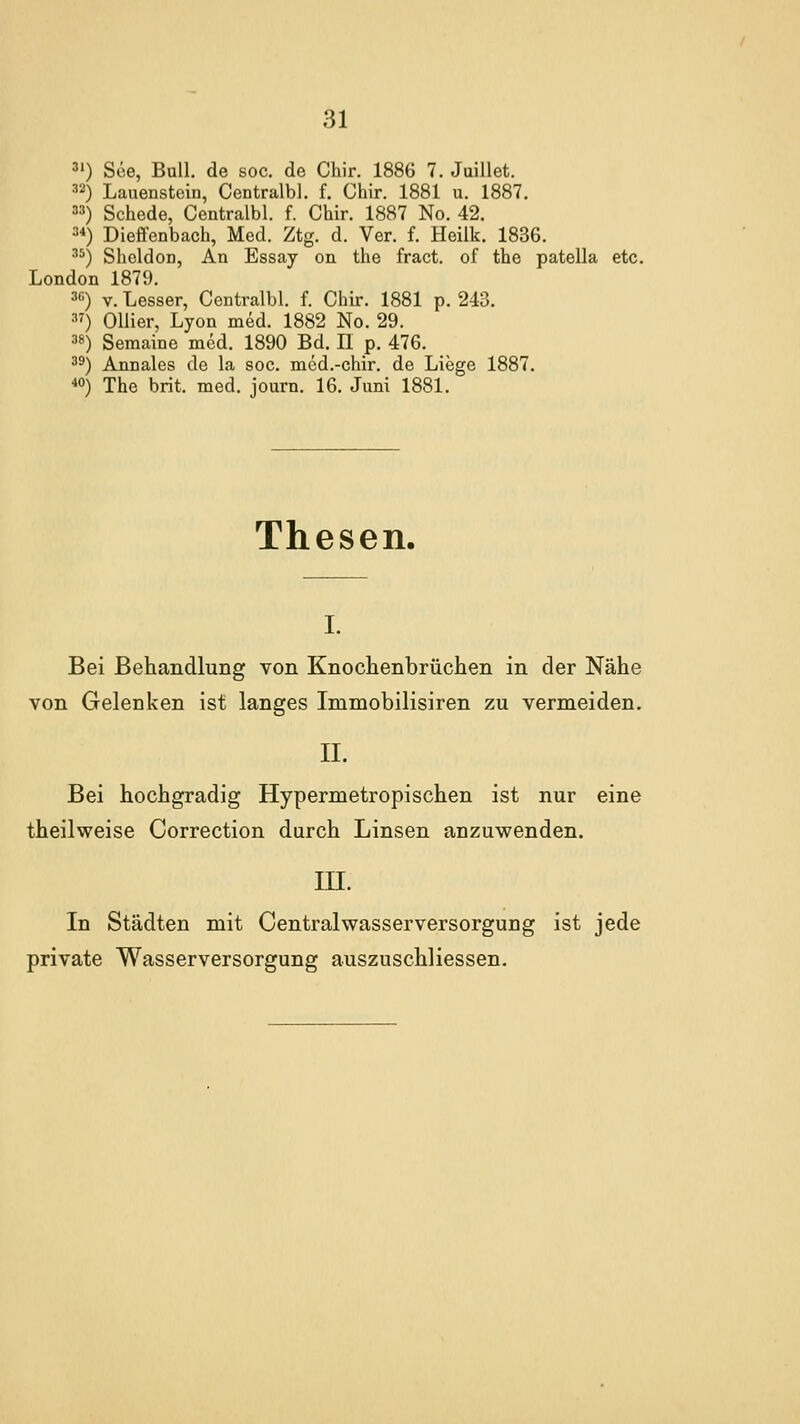 3') See, Bull, de soc. de Chir. 1886 7. Juillet. 3'^) Lauenstoin, Centralbl. f. Chir. 1881 u. 1887. ) Schede, Centralbl. f. Chir. 1887 No. 42. 2*) Dieffenbach, Med. Ztg. d. Ver. f. Heilk. 1836. ^^) Sheldon, An Essay on the fract. of the patella etc. London 1879. 3«) V. Lesser, Centralbl. f. Chir. 1881 p. 243. ) Ollier, Lyon med. 1882 No. 29. 38) Semaine med. 1890 Bd. II p. 476. 39) Annales de la soc. med.-chir. de Liege 1887. ■»0) The brit. med. journ. 16. Juni 1881. Thesen. I. Bei Behandlung von Knochenbrüchen in der Nähe von Gelenken ist langes Immobilisiren zu vermeiden. IL Bei hochgradig Hypermetropischen ist nur eine theilweise Correction durch Linsen anzuwenden. m. In Städten mit Centralwasserversorgung ist jede private Wasserversorgung auszuschliessen.