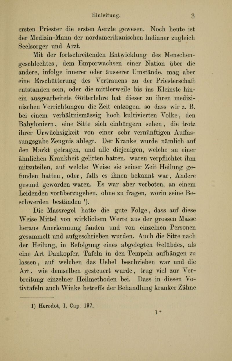 ersten Priester die ersten Aerzte gewesen. Noch heute ist der Medizin-Mann der nordamerikanischen Indianer zugleich Seelsorger und Arzt. Mit der fortschreitenden Entwicklung des Menschen- geschlechtes , dem Emporwachsen einer Nation über die andere, infolge innerer oder äusserer Umstände, mag aber eine Erschütterung des Vertrauens zu der Priesterschaft entstanden sein, oder die mittlerweile bis ins Kleinste hin- ein ausgearbeitete Götterlehre hat dieser zu ihren medizi- nischen Verrichtungen die Zeit entzogen, so dass wir z. B. bei einem verhältnismässig hoch kultivierten Volke, den Babyloniern, eine Sitte sich einbürgern sehen, die trotz ihrer Urwüchsigkeit von einer sehr vernünftigen Auffas- sungsgabe Zeugnis ablegt. Der Kranke wurde nämlich auf den Markt getragen, und alle diejenigen, welche an einer ähnlichen Krankheit gelitten hatten, waren verpflichtet ihm mitzuteilen, auf welche Weise sie seiner Zeit Heilung ge- funden hatten, oder, falls es ihnen bekannt war, Andere eresund «eworden waren. Es war aber verboten, an einem Leidenden vorüberzugehen, ohne zu fragen, worin seine Be- schwerden beständen ^). Die Massregel hatte die gute Folge, dass auf diese Weise Mittel von wirklichem Werte aus der grossen Masse heraus Anerkennung fanden und von einzelnen Personen gesammelt und aufgeschrieben wurden. Auch die Sitte nach der Heilung, in Befolgung eines abgelegten Gelübdes, als eine Art Dankopfer, Tafeln in den Tempeln aufhängen zu lassen, auf welchen das Uebel beschrieben war und die Art, wie demselben gesteuert wurde, trug viel zur Ver- breitung einzelner Heilmethoden bei. Dass in diesen Vo- tivtafeln auch Winke betreflPs der Behandlung kranker Zähne 1) Herodot, I, Cap. 197.