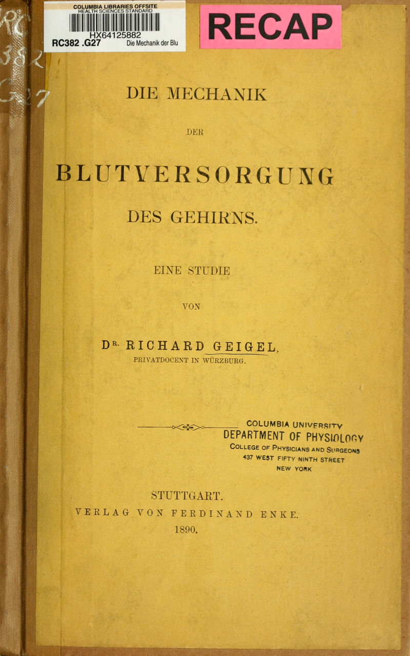 1 HX64125882 RC382 .G27 Die Mechanik der Blu RECAP DIE MECHANIK DER BLUTVERSORGUNG DES GEHIRNS. EINE STUDIE VON DR RICHARD GEIGEL, PRlVATDOCENT IN WÜRZBURG. -<x3$€>°- COLUMBIA UNIVFrsity DEPARTMENT OF PHYSIOLOOY College of Physicians and Surgeons 437 WEST FIFTY NINTH STREET NEW YORK STUTTGART. VERLAG VON FERDINAND ENKE. 1890.