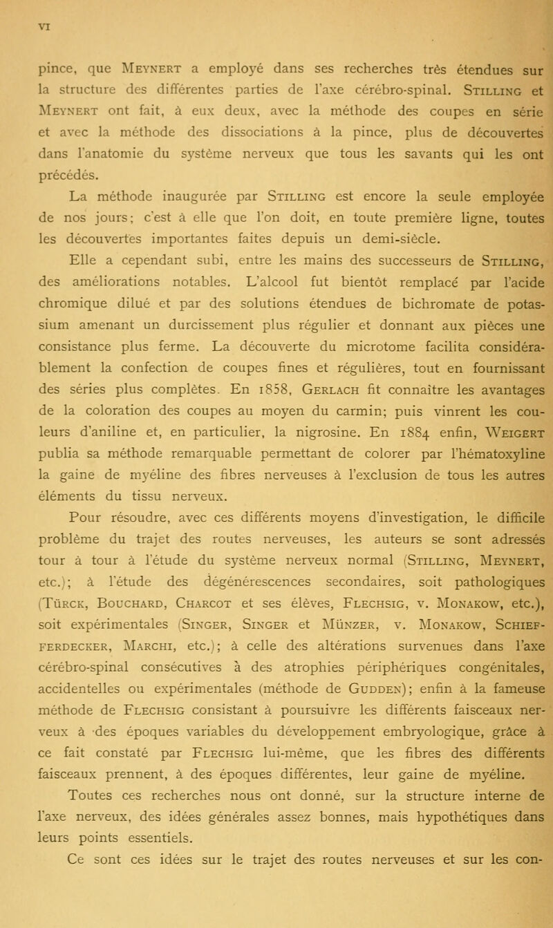 pince, que Meynert a employé dans ses recherches très étendues sur la structure des différentes parties de l'axe cérébro-spinal. Stilling et Meynert ont fait, à eux deux, avec la méthode des coupes en série et avec la méthode des dissociations à la pince, plus de découvertes dans l'anatomie du système nerveux que tous les savants qui les ont précédés. La méthode inaugurée par Stilling est encore la seule employée de nos jours; c'est à elle que l'on doit, en toute première ligne, toutes les découvertes importantes faites depuis un demi-siècle. Elle a cependant subi, entre les mains des successeurs de Stilling, des améliorations notables. L'alcool fut bientôt remplacé par l'acide chromique dilué et par des solutions étendues de bichromate de potas- sium amenant un durcissement plus régulier et donnant aux pièces une consistance plus ferme. La découverte du microtome facilita considéra- blement la confection de coupes fines et régulières, tout en fournissant des séries plus complètes. En i858, Gerlach fit connaître les avantages de la coloration des coupes au moyen du carmin; puis vinrent les cou- leurs d'aniline et, en particulier, la nigrosine. En 1884 enfin, Weigert publia sa méthode remarquable permettant de colorer par l'hématoxyline la gaine de myéline des fibres nerveuses à l'exclusion de tous les autres éléments du tissu nerveux. Pour résoudre, avec ces différents moyens d'investigation, le difficile problème du trajet des routes nerveuses, les auteurs se sont adressés tour à tour à l'étude du système nerveux normal (Stilling, Meynert, etc.); à l'étude des dégénérescences secondaires, soit pathologiques (TùRCK, Bouchard, Charcot et ses élèves, Flechsig, v. Monakow, etc.), soit expérimentales (Singer, Singer et Mûnzer, v. Monakow, Schief- ferdecker, Marchi, etc.); à celle des altérations survenues dans l'axe cérébro-spinal consécutives à des atrophies périphériques congénitales, accidentelles ou expérimentales (méthode de Gudden) ; enfin à la fameuse méthode de Flechsig consistant à poursuivre les différents faisceaux ner- veux à des époques variables du développement embryologique, grâce à ce fait constaté par Flechsig lui-même, que les fibres des différents faisceaux prennent, à des époques différentes, leur gaine de myéline. Toutes ces recherches nous ont donné, sur la structure interne de l'axe nerveux, des idées générales assez bonnes, mais hypothétiques dans leurs points essentiels. Ce sont ces idées sur le trajet des routes nerveuses et sur les con-