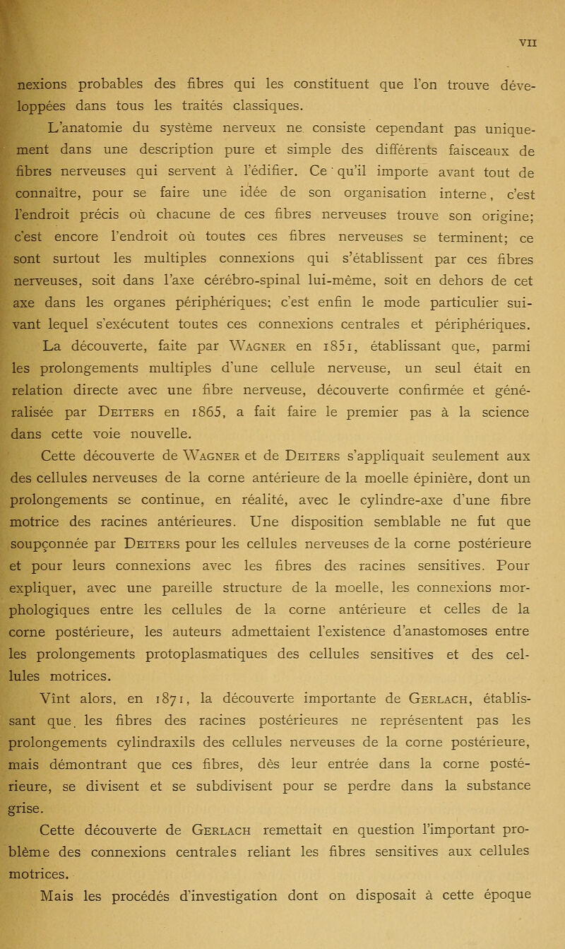 nexions probables des fibres qui les constituent que l'on trouve déve- loppées dans tous les traités classiques. L'anatomie du système nerveux ne consiste cependant pas unique- ment dans une description pure et simple des diflférents faisceaux de fibres nerveuses qui servent à l'édifier. Ce ' qu'il importe avant tout de connaître, pour se faire une idée de son organisation interne, c'est l'endroit précis où chacune de ces fibres nerveuses trouve son origine; c'est encore l'endroit où toutes ces fibres nerveuses se terminent; ce sont surtout les multiples connexions qui s'établissent par ces fibres nerveuses, soit dans l'axe cérébro-spinal lui-même, soit en dehors de cet axe dans les organes périphériques; c'est enfin le mode particulier sui- vant lequel s'exécutent toutes ces connexions centrales et périphériques. La découverte, faite par Wagner en i85i, établissant que, parmi les prolongements multiples d'une cellule nerveuse, un seul était en relation directe avec une fi.bre nerveuse, découverte confirmée et géné- ralisée par Deiters en i865, a fait faire le premier pas à la science dans cette voie nouvelle. Cette découverte de Wagner et de Deiters s'appliquait seulement aux des cellules nerveuses de la corne antérieure de la moelle épinière, dont un prolongements se continue, en réalité, avec le cylindre-axe d'une fibre motrice des racines antérieures. Une disposition semblable ne fut que soupçonnée par Deiters pour les cellules nerveuses de la corne postérieure et pour leurs connexions avec les fibres des racines sensitives. Pour expliquer, avec une pareille structure de la moelle, les connexions mor- phologiques entre les cellules de la corne antérieure et celles de la corne postérieure, les auteurs admettaient l'existence d'anastomoses entre les prolongements protoplasm.atiques des cellules sensitives et des cel- lules motrices. Vînt alors, en 1871, la découverte importante de Gerlach, établis- sant que. les fibres des racines postérieures ne représentent pas les prolongements cylindraxils des cellules nerveuses de la corne postérieure, mais démontrant que ces fibres, dès leur entrée dans la corne posté- rieure, se divisent et se subdivisent pour se perdre dans la substance grise. Cette découverte de Gerlach remettait en question l'important pro- blème des connexions centrales reliant les fibres sensitives aux cellules motrices. Mais les procédés d'investigation dont on disposait à cette époque
