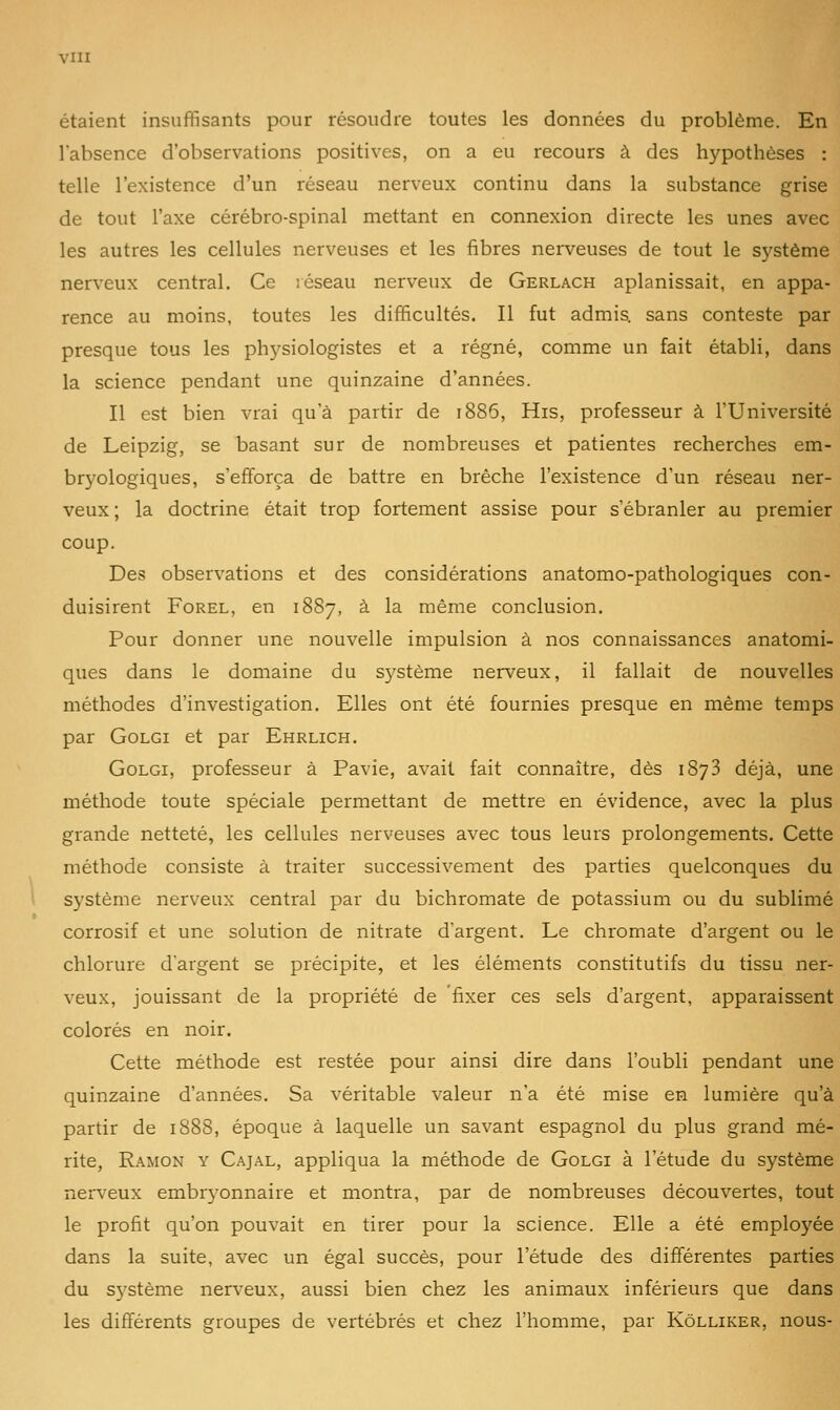 étaient insuffisants pour résoudre toutes les données du problème. En l'absence d'observations positives, on a eu recours à des hypothèses : telle l'existence d'un réseau nerveux continu dans la substance grise de tout l'axe cérébro-spinal mettant en connexion directe les unes avec les autres les cellules nerveuses et les fibres nerveuses de tout le sj'stème nerveux central. Ce réseau nerveux de Gerlach aplanissait, en appa- rence au moins, toutes les difficultés. Il fut admis, sans conteste par presque tous les phj'siologistes et a régné, comme un fait établi, dans la science pendant une quinzaine d'années. Il est bien vrai qu'à partir de 1886, His, professeur à l'Université de Leipzig, se basant sur de nombreuses et patientes recherches em- bryologiques, s'efforça de battre en brèche l'existence d'un réseau ner- veux ; la doctrine était trop fortement assise pour s'ébranler au premier coup. Des observations et des considérations anatomo-pathologiques con- duisirent FoREL, en 1887, à la même conclusion. Pour donner une nouvelle impulsion à nos connaissances anatomi- ques dans le domaine du système nerveux, il fallait de nouvelles méthodes d'investigation. Elles ont été fournies presque en même temps par GoLGi et par Ehrlich. GoLGi, professeur à Pavie, avait fait connaître, dès 1873 déjà, une méthode toute spéciale permettant de mettre en évidence, avec la plus grande netteté, les cellules nerveuses avec tous leurs prolongements. Cette méthode consiste à traiter successivement des parties quelconques du 1 système nerveux central par du bichromate de potassium ou du sublimé corrosif et une solution de nitrate d'argent. Le chromate d'argent ou le chlorure d'argent se précipite, et les éléments constitutifs du tissu ner- veux, jouissant de la propriété de fixer ces sels d'argent, apparaissent colorés en noir. Cette méthode est restée pour ainsi dire dans l'oubli pendant une quinzaine d'années. Sa véritable valeur n'a été mise en lumière qu'à partir de 1888, époque à laquelle un savant espagnol du plus grand mé- rite, Ramon y Cajal, appliqua la méthode de Golgi à l'étude du système nerveux embryonnaire et montra, par de nombreuses découvertes, tout le profit qu'on pouvait en tirer pour la science. Elle a été employée dans la suite, avec un égal succès, pour l'étude des différentes parties du système nerv^eux, aussi bien chez les animaux inférieurs que dans les différents groupes de vertébrés et chez l'homme, par Kôlliker, nous-