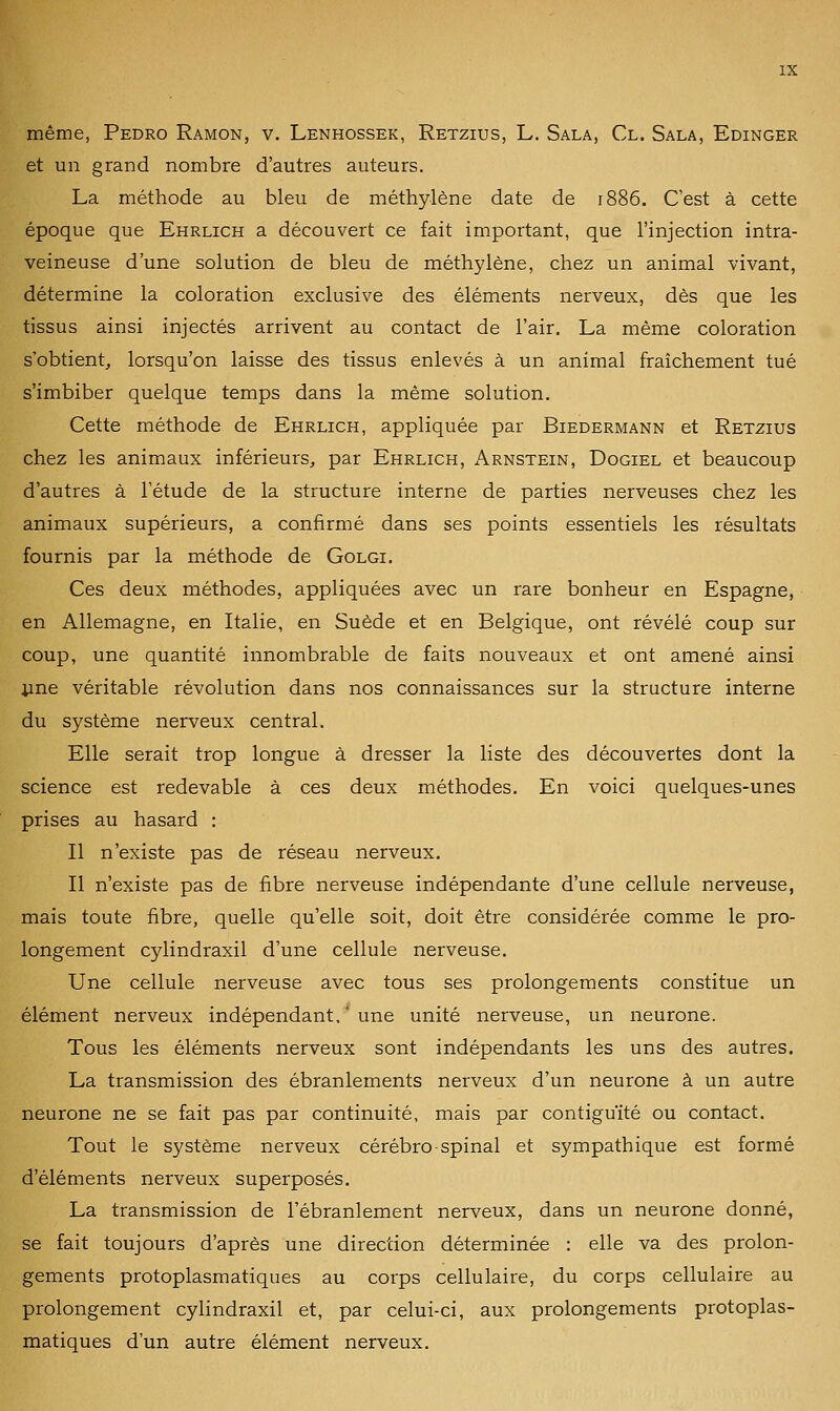 même, Pedro Ramon, v. Lenhossek, Retzius, L. Sala, Cl. Sala, Edinger et un grand nombre d'autres auteurs. La méthode au bleu de méthylène date de 1886. C'est à cette époque que Ehrlich a découvert ce fait important, que l'injection intra- veineuse d'une solution de bleu de méthylène, chez un animal vivant, détermine la coloration exclusive des éléments nerveux, dès que les tissus ainsi injectés arrivent au contact de l'air. La même coloration s'obtient, lorsqu'on laisse des tissus enlevés à un animal fraîchement tué s'imbiber quelque temps dans la même solution. Cette méthode de Ehrlich, appliquée par Biedermann et Retzius chez les animaux inférieurs, par Ehrlich, Arnstein, Dogiel et beaucoup d'autres à l'étude de la structure interne de parties nerveuses chez les animaux supérieurs, a confirmé dans ses points essentiels les résultats fournis par la méthode de Golgi. Ces deux méthodes, appliquées avec un rare bonheur en Espagne, en Allemagne, en Italie, en Suède et en Belgique, ont révélé coup sur coup, une quantité innombrable de faits nouveaux et ont amené ainsi jine véritable révolution dans nos connaissances sur la structure interne du système nerveux central. Elle serait trop longue à dresser la liste des découvertes dont la science est redevable à ces deux méthodes. En voici quelques-unes prises au hasard : Il n'existe pas de réseau nerveux. Il n'existe pas de fibre nerveuse indépendante d'une cellule nerveuse, mais toute fibre, quelle qu'elle soit, doit être considérée comme le pro- longement cylindraxil d'une cellule nerveuse. Une cellule nerveuse avec tous ses prolongements constitue un élément nerveux indépendant, ' une unité nerveuse, un neurone. Tous les éléments nerveux sont indépendants les uns des autres. La transmission des ébranlements nerveux d'un neurone à un autre neurone ne se fait pas par continuité, mais par contiguïté ou contact. Tout le système nerveux cérébro-spinal et sympathique est formé d'éléments nerveux superposés. La transmission de l'ébranlement nerveux, dans un neurone donné, se fait toujours d'après une direction déterminée : elle va des prolon- gements protoplasmatiques au corps cellulaire, du corps cellulaire au prolongement cylindraxil et, par celui-ci, aux prolongements protoplas- matiques d'un autre élément nerveux.