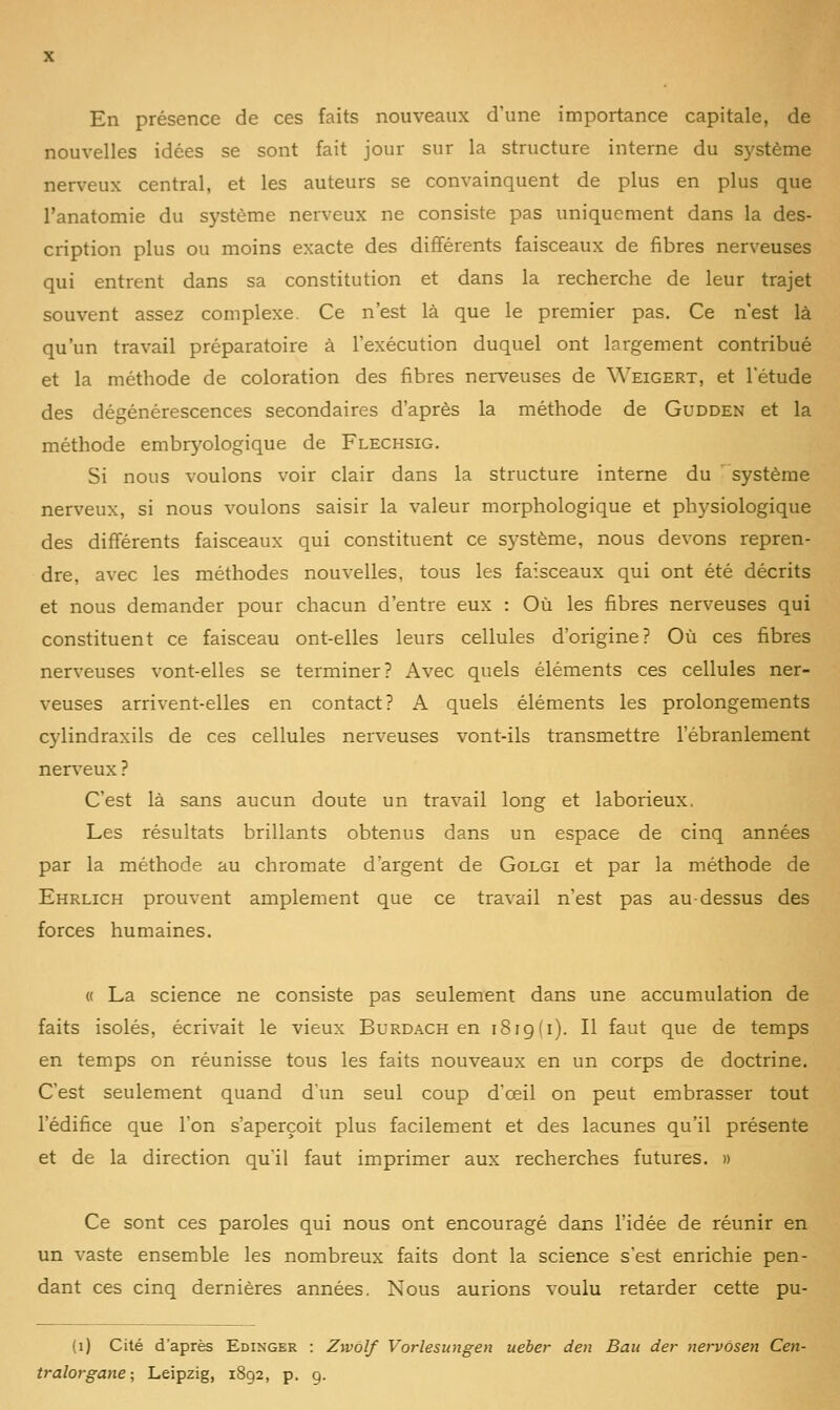 En présence de ces faits nouveaux d'une importance capitale, de nouvelles idées se sont fait jour sur la structure interne du système nerveux central, et les auteurs se convainquent de plus en plus que l'anatomie du système nerveux ne consiste pas uniquement dans la des- cription plus ou moins exacte des différents faisceaux de fibres nerveuses qui entrent dans sa constitution et dans la recherche de leur trajet souvent assez complexe. Ce n'est là que le premier pas. Ce n'est là qu'un travail préparatoire à l'exécution duquel ont largement contribué et la méthode de coloration des fibres nerveuses de Weigert, et l'étude des dégénérescences secondaires d'après la méthode de Gudden et la méthode embryologique de Flechsig. Si nous voulons voir clair dans la structure interne du système nerveux, si nous voulons saisir la valeur morphologique et physiologique des différents faisceaux qui constituent ce système, nous devons repren- dre, avec les méthodes nouvelles, tous les faisceaux qui ont été décrits et nous demander pour chacun d'entre eux : Où les fibres nerveuses qui constituent ce faisceau ont-elles leurs cellules d'origine? Où ces fibres nerveuses vont-elles se terminer? Avec quels éléments ces cellules ner- veuses arrivent-elles en contact? A quels éléments les prolongements cylindraxils de ces cellules nerveuses vont-ils transmettre l'ébranlement nerveux ? C'est là sans aucun doute un travail long et laborieux. Les résultats brillants obtenus dans un espace de cinq années par la méthode au chromate d'argent de Golgi et par la méthode de Ehrlich prouvent amplement que ce travail n'est pas au-dessus des forces humaines. « La science ne consiste pas seulement dans une accumulation de faits isolés, écrivait le vieux Burdach en i8ig(i). Il faut que de temps en temps on réunisse tous les faits nouveaux en un corps de doctrine. C'est seulement quand d'un seul coup d'ceil on peut embrasser tout l'édifice que l'on s'aperçoit plus facilement et des lacunes qu'il présente et de la direction qu'il faut imprimer aux recherches futures. » Ce sont ces paroles qui nous ont encouragé dans l'idée de réunir en un vaste ensemble les nombreux faits dont la science s'est enrichie pen- dant ces cinq dernières années. Nous aurions voulu retarder cette pu- (i) Cité d'après Edinger : Zwôlf Vorlesungen ueber den Bau der nervôsen Cen- tralorgane; Leipzig, 1892, p. 9.