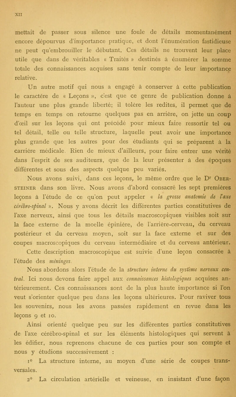 mettait de passer sous silence une foule de détails momentanément encore dépourvus d'importance pratique, et dont l'énumération fastidieuse ne peut qu'embrouiller le débutant. Ces détails ne trouvent leur place utile que dans de véritables « Traités » destinés à énumérer la somme totale des connaissances acquises sans tenir compte de leur importance relative. Un autre motif qui nous a engagé à conserver à cette publication le caractère de « Leçons », c'est que ce genre de publication donne à l'auteur une plus grande liberté; il tolère les redites, il permet que de temps en temps on retourne quelques pas en arrière, on jette un coup d'œil sur les leçons qui ont précédé pour mieux faire ressortir tel ou tel détail, telle ou telle structure, laquelle peut avoir une importance plus grande que les autres pour des étudiants qui se préparent à la carrière médicale. Rien de mieux d'ailleurs, pour faire entrer une vérité dans l'esprit de ses auditeurs, que de la leur présenter à des époques différentes et sous des aspects quelque peu variés. Nous avons suivi, dans ces leçons, le même ordre que le D Ober- STEiNER dans son livre. Nous avons d'abord consacré les sept premières leçons à l'étude de ce qu'on peut appeler « la grosse anatoviie de ïaxe cérébro-spinal ». Nous y avons décrit les différentes parties constitutives de l'axe nerveux, ainsi que tous les détails macroscopiques visibles soit sur la face externe de la moelle épinière, de l'arrière-cerveau, du cerveau postérieur et du cerveau moyen, soit sur la face externe et sur des coupes macroscopiques du cerveau intermédiaire et du cerveau antérieur. Cette description macroscopique est suivie d'une leçon consacrée à l'étude des méninges. Nous abordons alors l'étude de la structure interne du système nerveux cen- tral. Ici nous devons faire appel aux connaissances histolcgigues acquises an- térieurement. Ces connaissances sont de la plus haute importance si l'on veut s'orienter quelque peu dans les leçons ultérieures. Pour raviver tous les souvenirs, nous les avons passées rapidement en revue dans les leçons g et lo. Ainsi orienté quelque peu sur les différentes parties constitutives de l'axe cérébro-spinal et sur les éléments histologiques qui servent à les édifier, nous reprenons chacune de ces parties pour son compte et nous y étudions successivement : 1° La structure interne, au moyen d'une série de coupes trans- versales. 2° La circulation artérielle et veineuse, en insistant d'une façon