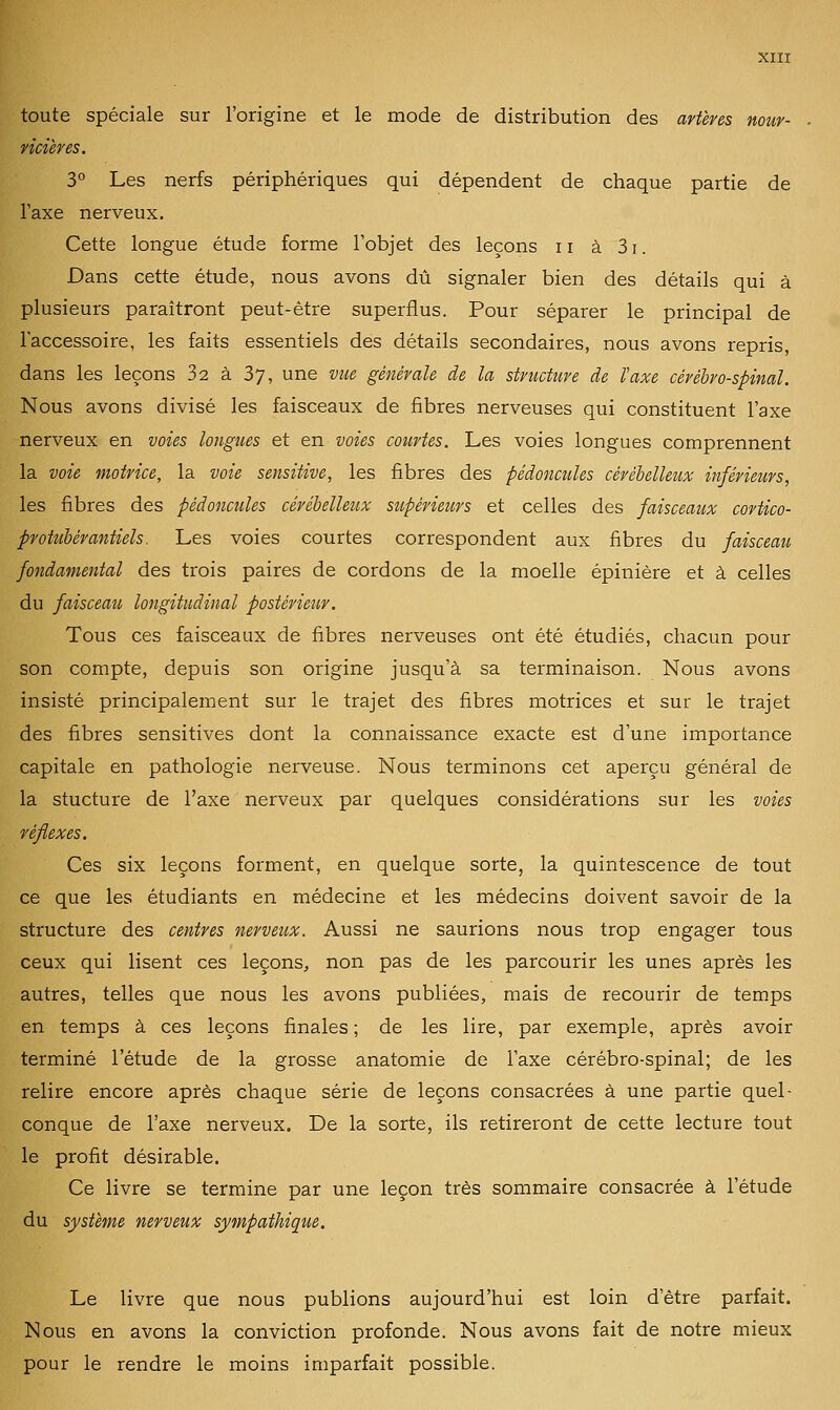 toute spéciale sur l'origine et le mode de distribution des artères nour- ricières. 3° Les nerfs périphériques qui dépendent de chaque partie de l'axe nerveux. Cette longue étude forme l'objet des leçons ii à 31. Dans cette étude, nous avons dû signaler bien des détails qui à plusieurs paraîtront peut-être superflus. Pour séparer le principal de l'accessoire, les faits essentiels des détails secondaires, nous avons repris, dans les leçons 32 à 37, une vue générale de la structure de taxe cérébro-spinal. Nous avons divisé les faisceaux de fibres nerveuses qui constituent l'axe nerveux en voies longues et en voies courtes. Les voies longues comprennent la voie motrice, la voie sensitive, les fibres des pédoncules cérébelleux inférieurs, les fibres des pédoncules cérébelleux supérieurs et celles des faisceaux cortico- protuhérantiels. Les voies courtes correspondent aux fibres du faisceau fondamental des trois paires de cordons de la moelle épinière et à celles du faisceau longitudinal postérieur. Tous ces faisceaux de fibres nerveuses ont été étudiés, chacun pour son compte, depuis son origine jusqu'à sa terminaison. Nous avons insisté principalement sur le trajet des fibres motrices et sur le trajet des fibres sensitives dont la connaissance exacte est d'une importance capitale en pathologie nerveuse. Nous terminons cet aperçu général de la stucture de l'axe nerveux par quelques considérations sur les voies réflexes. Ces six leçons forment, en quelque sorte, la quintescence de tout ce que les étudiants en médecine et les médecins doivent savoir de la structure des centres nerveux. Aussi ne saurions nous trop engager tous ceux qui lisent ces leçons, non pas de les parcourir les unes après les autres, telles que nous les avons publiées, mais de recourir de temps en temps à ces leçons finales ; de les lire, par exemple, après avoir terminé l'étude de la grosse anatomie de l'axe cérébro-spinal; de les relire encore après chaque série de leçons consacrées à une partie quel- conque de l'axe nerveux. De la sorte, ils retireront de cette lecture tout le profit désirable. Ce livre se termine par une leçon très sommaire consacrée à l'étude du système nerveux sympathique. Le livre que nous publions aujourd'hui est loin d'être parfait. Nous en avons la conviction profonde. Nous avons fait de notre mieux pour le rendre le moins imparfait possible.