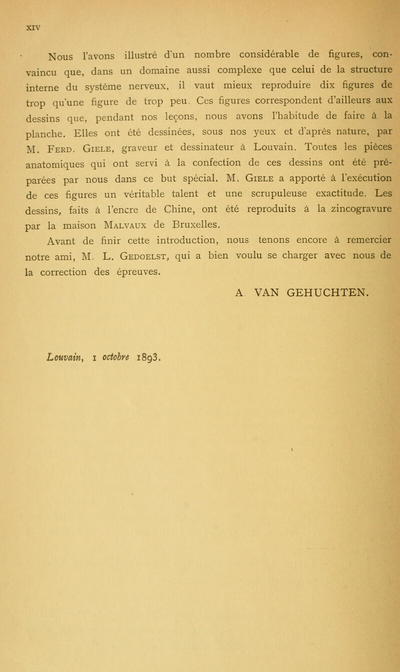 Nous l'avons illustré d'un nombre considérable de figures, con- vaincu que, dans un domaine aussi complexe que celui de la structure interne du système nerveux, il vaut mieux reproduire dix figures de trop qu'une figure de trop peu. Ces figures correspondent d'ailleurs aux dessins que, pendant nos leçons, nous avons l'habitude de faire à la planche. Elles ont été dessinées, sous nos 3^eux et d'après nature, par M. Ferd. Giele, graveur et dessinateur à Louvain. Toutes les pièces anatomiques qui ont servi à la confection de ces dessins ont été pré- parées par nous dans ce but spécial. M. Giele a apporté à l'exécution de ces figures un véritable talent et une scrupuleuse exactitude. Les dessins, faits à l'encre de Chine, ont été reproduits à la zincogravure par la maison Malvaux de Bruxelles. Avant de finir cette introduction, nous tenons encore à remercier notre ami, M. L. Gedoelst, qui a bien voulu se charger avec nous de la correction des épreuves. A. VAN GEHUCHTEN. Louvain, i octobre iSgS.