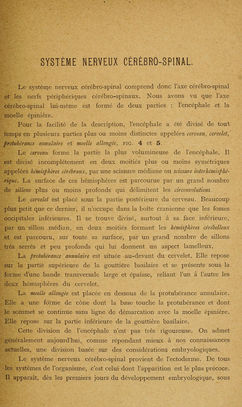 Le S5'stème nerveux cérébro-spinal comprend donc l'axe cérébro-spinal et les nerfs périphériques cérébro-spinaux. Nous avons vu que l'axe cérébro-spinal lui-même est formé de deux parties : l'encéphale et la moelle épinière. Pour, la facilité de la description, l'encéphale a été divisé de tout temps en plusieurs parties plus ou moins distinctes appelées cerveau, cervelet, protubérance annulaire et moelle allongée, fig. 4 et 5. Le cerveau forme la partie la plus volumineuse de l'encéphale. Il est divisé incomplètement en deux moitiés plus ou moins symétriques appelées hémisphères cérébraux, par une scissure médiane ou scissure intevhémisphé- vique. La surface de ces hémisphères est parcourue par un grand nombre de sillons plus ou moins profonds qui délimitent les circonvohctions. Le cervelet est placé sous la partie postérieure du cerveau. Beaucoup plus petit que ce dernier, il n'occupe dans la boîte crânienne que les fosses occipitales inférieures. Il se trouve divisé, surtout à sa face inférieure, par un sillon médian, en deux moitiés formant les hémisphères cérébelleux et est parcouru, sur toute sa surface, par un grand nombre de sillons très serrés et peu profonds qui lui donnent un aspect lamelleux. La protubérance annulaire est située au-devant du cervelet. Elle repose sur la partie supérieure de la gouttière basilaire et se présente sous la forme d'une bande transversale large et épaisse, reliant l'un à l'autre les deux hémisphères du cervelet. La moelle allongée est placée en dessous de la protubérance annulaire. Elle a une forme de cône dont la base touche la protubérance et dont le sommet se continue sans ligne de démarcation avec la moelle épinière. Elle repose sur la partie inférieure de la gouttière basilaire. Cette division de l'encéphale n'est pas très rigoureuse. On admet généralement aujourd'hui, comme répondant mieux à nos connaissances actuelles, une division basée sur des considérations embr3^ologiques. Le système nerveux cérébro-spinal provient de l'ectoderme. De tous les systèmes de l'organisme, c'est celui dont l'apparition est le plus précoce. Il apparaît, dès les premiers jours du développement embryologique, sous