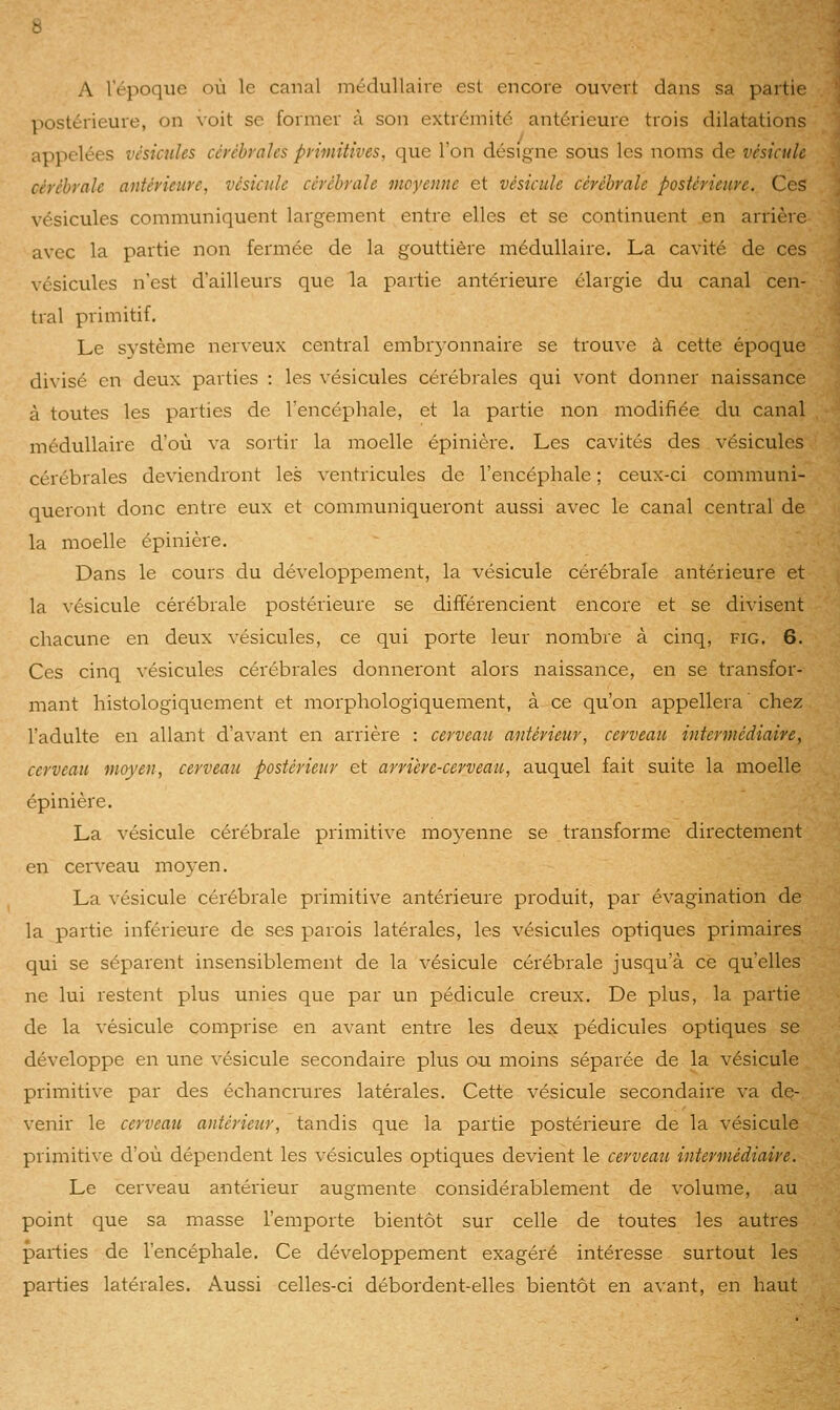 A l'époque où le canal médullaive est encore ouvert dans sa partie ]iostérieure, on voit se former à son extrémité antérieure trois dilatations appelées vésicules cérébrales primitives, que l'on désigne sous les noms de vésicule cérébrale antérieure, vésicule cérébrale moyenne et vésicule cérébrale postérieure. Ces vésicules communiquent largement entre elles et se continuent .en arrière avec la partie non fermée de la gouttière médullaire. La cavité de ces vésicules n'est d'ailleurs que la partie antérieure élargie du canal cen- tral primitif. Le système nerveux central embr3'onnaire se trouve à cette époque divisé en deux parties : les vésicules cérébrales qui vont donner naissance à toutes les parties de l'encéphale, et la partie non modifiée du canal médullaire d'où va sortir la moelle épinière. Les cavités des vésicules cérébrales deviendront les ventricules de l'encéphale ; ceux-ci communi- queront donc entre eux et communiqueront aussi avec le canal central de la moelle épinière. Dans le cours du développement, la vésicule cérébrale antérieure et la vésicule cérébrale postérieure se différencient encore et se divisent chacune en deux vésicules, ce qui porte leur nombre à cinq, fig. 6. Ces cinq vésicules cérébrales donneront alors naissance, en se transfor- mant histologiquement et morphologiquement, à ce qu'on appellera chez l'adulte en allant d'avant en arrière : cerveau antérieur, cerveau intermédiaire, cerveau moyen, cerveau postérieur et arrière-cerveau, auquel fait suite la moelle épinière. La vésicule cérébrale primitive mo3'enne se transforme directement en cerveau moyen. La vésicule cérébrale primitive antérieure produit, par évagination de la partie inférieure de ses parois latérales, les vésicules optiques primaires qui se séparent insensiblement de la vésicule cérébrale jusqu'à ce qu'elles ne lui restent plus unies que par un pédicule creux. De plus, la partie de la vésicule comprise en avant entre les deux pédicules optiques se développe en une vésicule secondaire plus ou moins séparée de la vésicule primitive par des échancrures latérales. Cette vésicule secondaire va de- venir le cerveau antérieur, tandis que la partie postérieure de la vésicule primitive d'où dépendent les vésicules optiques devient le cerveau intermédiaire. Le cerveau antérieur augmente considérablement de volume, au point que sa masse l'emporte bientôt sur celle de toutes les autres parties de l'encéphale. Ce développement exagéré intéresse surtout les parties latérales. Aussi celles-ci débordent-elles bientôt en avant, en haut