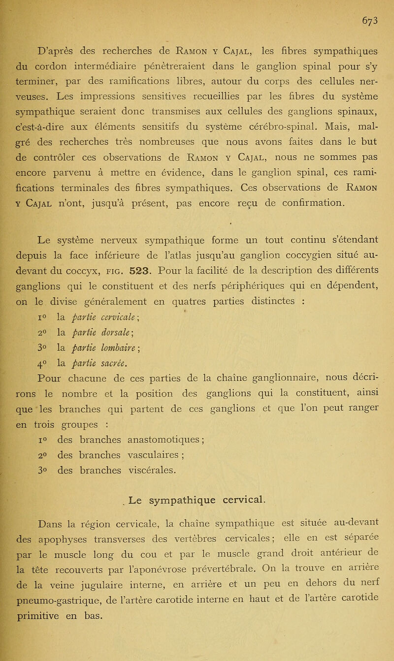 D'après des recherches de Ramon y Cajal, les fibres sympathiques du cordon intermédiaire pénétreraient dans le ganglion spinal pour s'y terminer, par des ramifications libres, autour du corps des cellules ner- veuses. Les impressions sensitives recueillies par les fibres du système sympathique seraient donc transmises aux cellules des ganglions spinaux, c'est-à-dire aux éléments sensitifs du système cérébro-spinal. Mais, mal- gré des recherches très nombreuses que nous avons faites dans le but de contrôler ces observations de Ramon y Cajal, nous ne sommes pas encore parvenu à mettre en évidence, dans le ganglion spinal, ces rami- fications terminales des fibres sympathiques. Ces observations de Ramon Y Cajal n'ont, jusqu'à présent, pas encore reçu de confirmation. Le système nerveux sympathique forme un tout continu s'étendant depuis la face inférieure de l'atlas jusqu'au ganglion coccygien situé au- devant du coccyx, FiG. 523. Pour la facilité de la description des différents ganglions qui le constituent et des nerfs périphériques qui en dépendent, on le divise généralement en quatres parties distinctes : lo la partie cervicale ; 2° la partie dorsale; 3° la partie lombaire ; 4° la partie sacrée. Pour chacune de ces parties de la chaîne ganglionnaire, nous décri- rons le nombre et la position des ganglions qui la constituent, ainsi que les branches qui partent de ces ganglions et que l'on peut ranger en trois groupes : 1° des branches anastomotiques ; 2° des branches vasculaires ; 3° des branches viscérales. . Le sympathique cervical. Dans la région cervicale, la chaîne sympathique est située au-devant des apophyses transverses des vertèbres cervicales ; elle en est séparée par le muscle long du cou et par le muscle grand droit antérieur de la tête recouverts par l'aponévrose prévertébrale. On la trouve en arrière de la veine jugulaire interne, en arrière et un peu en dehors du nerf pneumo-gastrique, de l'artère carotide interne en haut et de l'artère carotide primitive en bas.