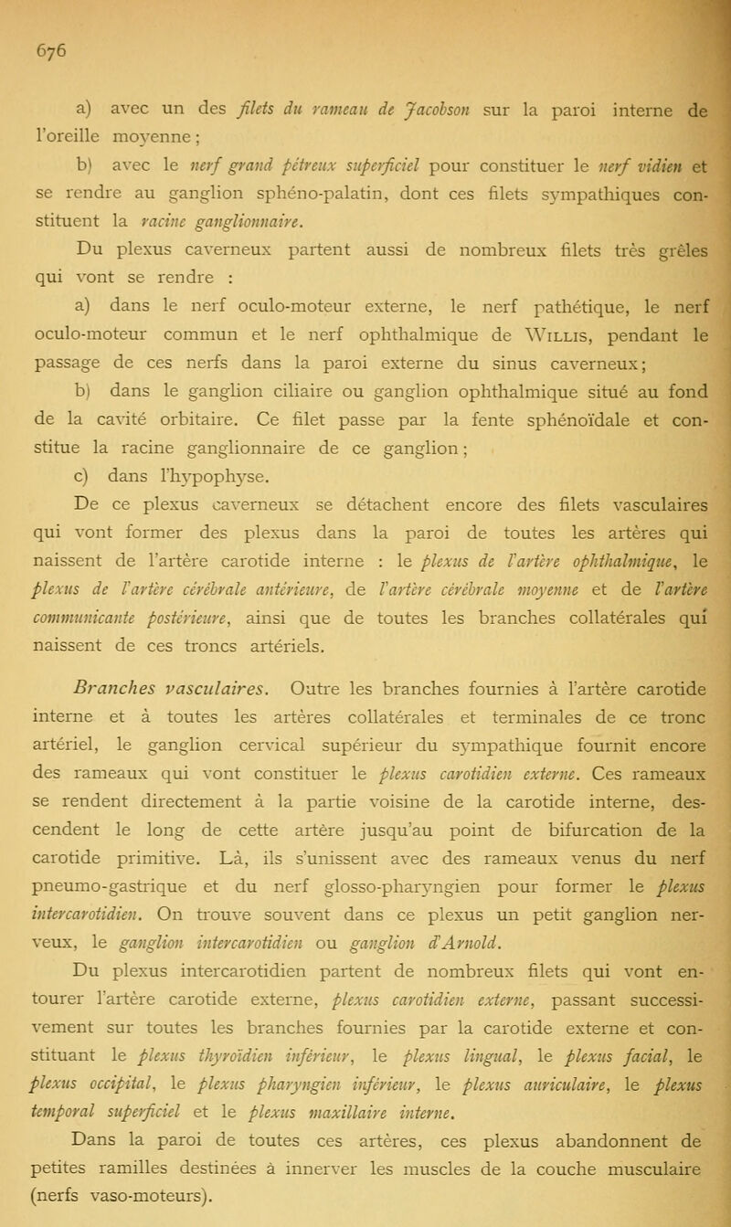 a) avec un des filets du rameau de Jacohson sur la paroi interne de l'oreille ino5'enne ; b) avec le nerf grand pétreux superficiel pour constituer le nerf vidien et se rendre au ganglion sphéno-palatin, dont ces filets sympathiques con- stituent la racine ganglionnaire. Du plexus caverneux partent aussi de nombreux filets très grêles qui vont se rendre : a) dans le nerf oculo-moteur externe, le nerf pathétique, le nerf oculo-moteur commun et le nerf ophthalmique de Willis, pendant le passage de ces nerfs dans la paroi externe du sinus caverneux; b) dans le ganglion ciliaire ou ganglion ophthalmique situé au fond de la cavité orbitaire. Ce filet passe par la fente sphénoïdale et con- stitue la racine ganglionnaire de ce ganglion ; c) dans rh3'poph3'se. De ce plexus caverneux se détachent encore des filets vasculaires qui vont former des plexus dans la paroi de toutes les artères qui naissent de l'artère carotide interne : le plexus de Vartère ophthalmique, le plexus de l'artère cérébrale antérieure, de l'artère cérébrale moyenne et de l'artère communicante postérieure, ainsi que de toutes les branches collatérales qui naissent de ces troncs artériels. Branches vasculaires. Outre les branches fournies à l'artère carotide interne et à toutes les artères collatérales et terminales de ce tronc artériel, le ganglion cervical supérieur du sympathique fournit encore des rameaux qui vont constituer le plexus carotidien externe. Ces rameaux se rendent directement à la partie voisine de la carotide interne, des- cendent le long de cette artère jusqu'au point de bifurcation de la carotide primitive. Là, ils s'unissent avec des rameaux venus du nerf pneumo-gastiique et du nerf glosso-phar5^ngien pour former le plexus intercarotidien. On trouve souvent dans ce plexus un petit ganglion ner- veux, le ganglion intercarotidien ou ganglion d'Arnold. Du plexus intercarotidien partent de nombreux filets qui vont en- tourer l'artère carotide externe, plexus carotidien externe, passant successi- vement sur toutes les branches fournies par la carotide externe et con- stituant le plexus thyroïdien inférieur, le plexus lingual, le plexus facial, le plexus occipital, le plexus pharyngien inférieur, le plexus auriculaire, le plexus temporal superficiel et le plexus maxillaire interne. Dans la paroi de toutes ces artères, ces plexus abandonnent de petites ramilles destinées à innerver les muscles de la couche musculaire (nerfs vaso-moteurs).